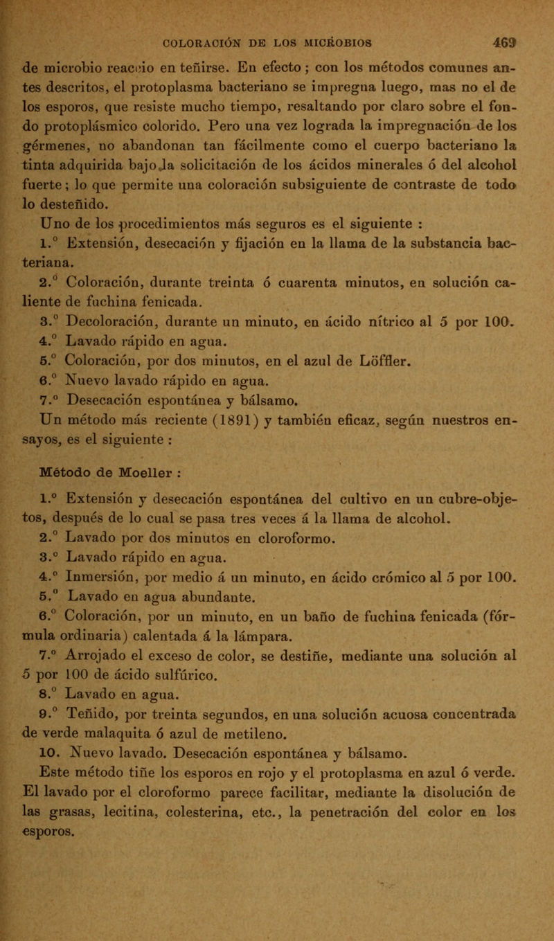 de microbio reaciíio en teñirse. En efecto; con los métodos comunes an- tes descritos, el protoplasma bacteriano se impregna luego, mas no el de los esporos, que resiste mucho tiempo, resaltando por claro sobre el fon- do protoplásmico colorido. Pero una vez lograda la impregnación de los gérmenes, no abandonan tan fácilmente como el cuerpo bacteriano la tinta adquirida bajo Ja solicitación de los ácidos minerales ó del alcohol fuerte; lo que permite una coloración subsiguiente de contraste de todo lo desteñido. Uno de los procedimientos más seguros es el siguiente : 1.^ Extensión, desecación y fijación en la llama de la substancia bac- teriana. 2.° Coloración, durante treinta ó cuarenta minutos, en solución ca- liente de fachina fenicada. 3.*^ Decoloración, durante un minuto, en ácido nítrico al 5 por 100. 4.° Lavado rápido en agua. 5.° Coloración, por dos minutos, en el azul de Loffler. 6. Nuevo lavado rápido en agua. 7.° Desecación espontánea y bálsamo. Un método más reciente (1891) y también eficaz^ según nuestros en- sayos, es el siguiente : Método de Moeller : 1.° Extensión y desecación espontánea del cultivo en un cubre-obje- tos, después de lo cual se pasa tres veces á la llama de alcohol. 2.° Lavado por dos minutos en cloroformo. 3.° Lavado rápido en agua. 4.^ Inmersión, por medio á un minuto, en ácido crómico al 5 por 100. 5.° Lavado en agua abundante. 6.^ Coloración, por un minuto, en un baño de fuchina fenicada (fór- mula ordinaria) calentada a la lámpara. 7.° Arrojado el exceso de color, se destiñe, mediante una solución al 6 por 100 de ácido sulfúrico. 8.^ Lavado en agua. 9. Teñido, por treinta segundos, en una solución acuosa concentrada de verde malaquita ó azul de metileno. 10. Nuevo lavado. Desecación espontánea y bálsamo. Este método tiñe los esporos en rojo y el protoplasma en azul ó verde. El lavado por el cloroformo parece facilitar, mediante la disolución de las grasas, lecitina, colesterina, etc., la penetración del color en los esporos.