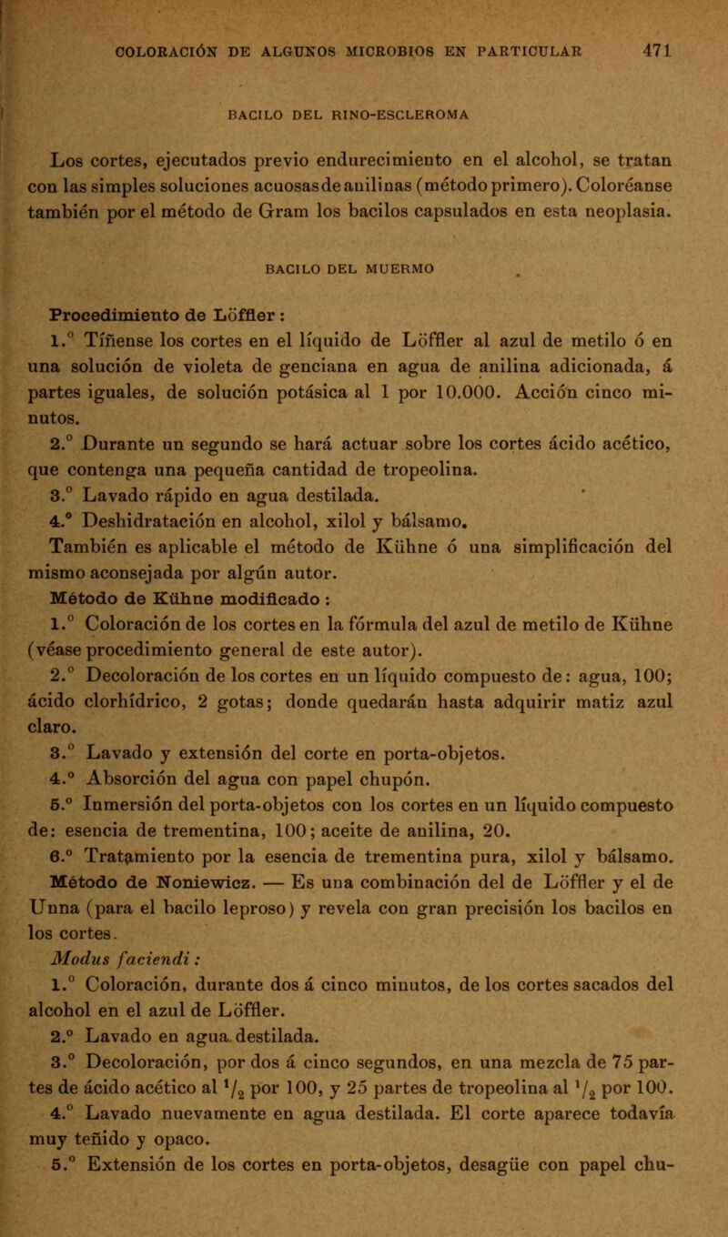 BACILO DEL RINO-ESCLEROMA Los cortes, ejecutados previo endurecimiento en el alcohol, se tratan con las simples soluciones acuosasdeanilinas (método primero). Coloréanse también por el método de Gram los bacilos capsulados en esta neoplasia. BACILO DEL MUERMO Procedimiento de Loffler: 1.^ Tifíense los cortes en el líquido de Loffler al azul de metilo ó en una solución de violeta de genciana en agua de anilina adicionada, á partes iguales, de solución potásica al 1 por 10.000. Acción cinco mi- nutos. 2° Durante un segundo se hará actuar sobre los cortes ácido acético, que contenga una pequeña cantidad de tropeolina. 3.° Lavado rápido en agua destilada. 4.* Deshidratación en alcohol, xilol y bálsamo. También es aplicable el método de Kühne ó una simplificación del mismo aconsejada por algún autor. Método de Kühne modificado : 1.° Coloración de los cortes en la fórmula del azul de metilo de Kühne (véase procedimiento general de este autor). 2.° Decoloración de los cortes en un líquido compuesto de: agua, 100; ácido clorhídrico, 2 gotas; donde quedarán hasta adquirir matiz azul claro. 3.° Lavado y extensión del corte en porta-objetos. 4.° Absorción del agua con papel chupón. 5.° Inmersión del porta-objetos con los cortes en un líquido compuesto de: esencia de trementina, 100; aceite de anilina, 20. 6.° Tratamiento por la esencia de trementina pura, xilol y bálsamo. Método de Noniewicz. — Es una combinación del de Loffler y el de Unna (para el bacilo leproso) y revela con gran precisión los bacilos en los cortes. Modus faciendi: 1.° Coloración, durante dos á cinco minutos, de los cortes sacados del alcohol en el azul de Loffler. 2.° Lavado en agua destilada. 3.° Decoloración, por dos á cinco segundos, en una mezcla de 75 par- tes de ácido acético al ^/^ por 100, y 25 partes de tropeolina al ^1^ por 100. 4.° Lavado nuevamente en agua destilada. El corte aparece todavía muy teñido y opaco. 5.^ Extensión de los cortes en porta-objetos, desagüe con papel chu-