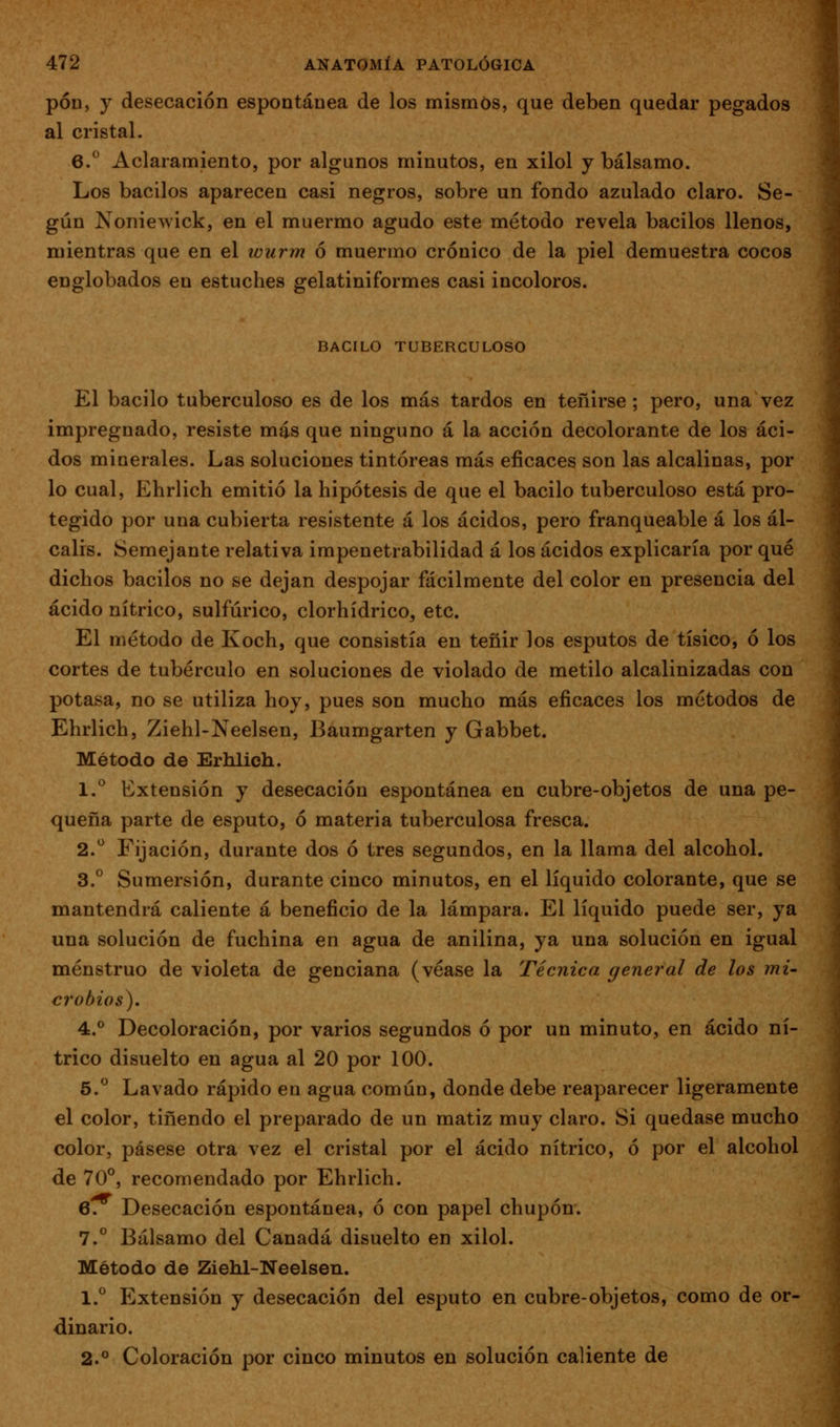 pon, y desecación espontánea de los mismos, que deben quedar pegados al cristal. 6.° Aclaramiento, por algunos minutos, en xilol y bálsamo. Los bacilos aparecen casi negros, sobre un fondo azulado claro. Se- gún Noniewick, en el muermo agudo este método revela bacilos llenos, mientras que en el wurm ó muermo crónico de la piel demuestra cocos englobados en estuches gelatiniformes casi incoloros. BACILO TUBERCULOSO El bacilo tuberculoso es de los más tardos en teñirse; pero, una vez impregnado, resiste más que ninguno á la acción decolorante de los áci- dos minerales. Las soluciones tintóreas más eficaces son las alcalinas, por lo cual, Ehrlich emitió la hipótesis de que el bacilo tuberculoso está pro- tegido por una cubierta resistente á los ácidos, pero franqueable á los ál- calis. Semejante relativa impenetrabilidad á los ácidos explicaría por qué dichos bacilos no se dejan despojar fácilmente del color en presencia del ácido nítrico, sulfúrico, clorhídrico, etc. El método de Koch, que consistía en teñir los esputos de tísico, ó los cortes de tubérculo en soluciones de violado de metilo alcalinizadas con potasa, no se utiliza hoy, pues son mucho más eficaces los métodos de Ehrlich, Ziehl-Neelsen, Baumgarten y Gabbet. Método de Erhlich. 1.^ Extensión y desecación espontánea en cubre-objetos de una pe- queña parte de esputo, ó materia tuberculosa fresca. 2. Fijación, durante dos ó tres segundos, en la llama del alcohol. 3.° Sumersión, durante cinco minutos, en el líquido colorante, que se mantendrá caliente á beneficio de la lámpara. El líquido puede ser, ya una solución de fuchina en agua de anilina, ya una solución en igual menstruo de violeta de genciana (véase la Técnica general de los mi- crobios). 4.° Decoloración, por varios segundos ó por un minuto, en ácido ní- trico disuelto en agua al 20 por 100. 5. Lavado rápido en agua común, donde debe reaparecer ligeramente el color, tiñendo el preparado de un matiz muy claro. Si quedase mucho color, pásese otra vez el cristal por el ácido nítrico, ó por el alcohol de 70°, recomendado por Ehrlich. 6. Desecación espontánea, ó con papel chupón. 7.° Bálsamo del Canadá disuelto en xilol. Método de Ziehl-Neelsen. 1.° Extensión y desecación del esputo en cubre-objetos, como de or- dinario. 2.° Coloración por cinco minutos en solución caliente de