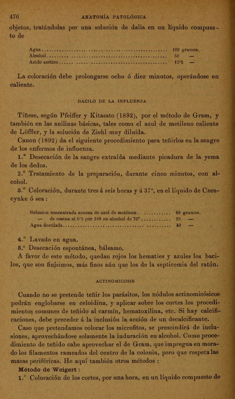 objetos, tratándolas por una solución de dalia en un líquido compues- to de Agua 100 gramos. Alcohol 50 — Acido acético 1 '-!'5 — La coloración debe prolongarse ocho ó diez minutos, operándose en caliente. BACILO DE LA INFLUENZA Tíñese, según PfeiíFer y Kitasato (1892), por el método de Gram, j también en las anilinas básicas, tales como el azul de metileno caliente de Loffler, y la solución de Ziehl muy diluida. Canon (1892) da el siguiente procedimiento para teñirlos en la sangre de los enfermos de influenza. 1.° Desecación de la sangre extraída mediante picadura de la yema de los dedos. 2.° Tratamiento de la preparación, durante cinco minutos, con al- cohol. 3.° Coloración, durante tres á seis horas y á 37°, en el líquido de Czen- cynke ó sea: Solución concentrada acuosa de azul de metileno.. 40 gramos. — de eosina al 0'5 por 100 en alcohol de 70° 20 — Agua destilada 40 — 4.^ Lavado en agua. 5.*^ Desecación espontánea, bálsamo. A favor de este método, quedan rojos los hematíes y azules los baci- los, que son finísimos, más finos aun que los de la septicemia del ratón. ACTINOMICOSIS Cuando no se pretende teñir los parásitos, los nodulos actinomicósicos podrán englobarse en celoidina, y aplicar sobre los cortes los procedi- mientos comunes de teñido al carmín, hematoxilina, etc. Si hay calcifi- caciones, debe preceder á la inclusión la acción de un decalcificante. Caso que pretendamos colorar los microfitos, se prescindirá de inclu- siones, aprovechándose solamente la induración en alcohol. Como proce- dimiento de teñido cabe aprovechar el de Grram, que impregna en mora- do los filamentos rameados del centro de la colonia, pero que respétalas mazas periféricas. He aquí también otros métodos : Método de Weigert: l.'^ Coloración de los cortes, por una hora, en un líquido compuesto de