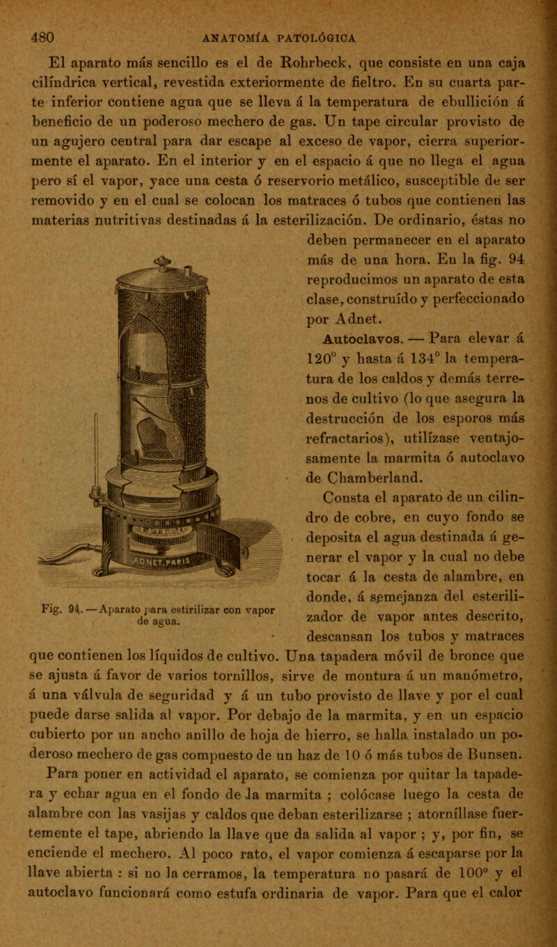 El aparato más sencillo es el de Rohrbeck, que consiste en una caja cilindrica vertical, revestida exteriormente de fieltro. En su cuarta par- te inferior contiene agua que se lleva á la temperatura de ebullición á beneficio de un poderoso mechero de gas. Un tape circular provisto de un agujero central para dar escape al exceso de vapor, cierra superior- mente el aparato. En el interior j en el espacio á que no llega el agua pero sí el vapor, yace una cesta ó reservorio metálico, susceptible de ser removido y en el cual se colocan los matraces ó tubos que contienen las materias nutritivas destinadas á la esterilización. De ordinario, éstas no deben permanecer en el aparato más de una hora. En la fig. 94 reproducimos un aparato de esta clase, construido y perfeccionado por Adnet. Autoclavos. — Para elevar á 120 y hasta á 134° la tempera- tura de los caldos y demás terre- nos de cultivo (lo que asegura la destrucción de los esporos más refractarios), utilízase ventajo- samente la marmita ó autoclavo de Chamberland. Consta el aparato de un cilin- dro de cobre, en cuyo fondo se deposita el agua destinada á ge- nerar el vapor y la cual no debe tocar á la cesta de alambre, en donde, á semejanza del esterili- zador de vapor antes descrito, descansan los tubos y matraces que contienen los líquidos de cultivo. Una tapadera móvil de bronce que se ajusta á favor de varios tornillos, sirve de montura á un manómetro, á una válvula de seguridad y á un tubo provisto de llave y por el cual puede darse salida al vapor. Por debajo de la marmita, y en un espacio cubierto por un ancho anillo de hoja de hierro, se halla instalado un po- deroso mechero de gas compuesto de un haz de 10 ó más tubos de Bunsen. Para poner en actividad el aparato, se comienza por quitar la tapade- ra y echar agua en el fondo de Ja marmita ; colócase luego la cesta de alambre con las vasijas y caldos que deban esterilizarse ; atorníllase fuer- temente el tape, abriendo la llave que da salida al vapor ; y, por fin, se enciende el mechero. Al poco rato, el vapor comienza á escaparse por la llave abierta ; si no la cerramos, la temperatura no pasará de 100° y el autoclavo funcionará como estufa ordinaria de vapor. Para que el calor Fig. 94. —Aparato jiara estirilizar con vapor de agua.