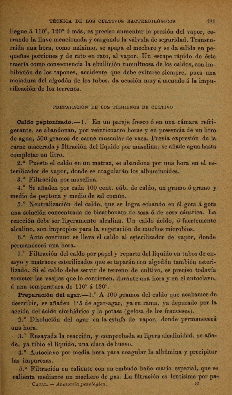 llegue á 110°, 120° ó más, es preciso aumentar la presión del vapor, ce- rrando la llave mencionada y cargando la válvula de seguridad. Transcu- rrida una hora, como máximo, se apaga el mechero y se da salida en pe- queñas porciones y de rato en rato, al vapor, ün escape rápido de éste traería como consecuencia la ebullición tumultuosa de los caldos, con im- bibición de los tapones, accidente que debe evitarse siempre, pues una mojadura del algodón de los tubos, da ocasión muy á menudo á la impu- rificación de los terrenos. PREPARACIÓN DE LOS TERRENOS DE CULTIVO Caldo peptonizado.—1. En un paraje fresco ó en una cámara refri- gerante, se abandonan, por veinticuatro horas y en presencia de un litro de agua, 500 gramos de carne muscular de vaca. Previa expresión de la carne macerada y filtración del líquido por muselina, se añade agua hasta completar un litro. 2.° Puesto el caldo en un matraz, se abandona por una hora en el es- terilizador de vapor, donde se coagularán los albuminoides. 3.° Filtración por muselina. 4.° Se añaden por cada 100 cent. cúb. de caldo, un gramo ó gramo y medio de peptona y medio de sal común. 5.° Neutralización del caldo, que se logra echando en él gota á gota una solución concentrada de bicarbonato de sosa ó de sosa cáustica. La reacción debe ser ligeramente alcalina. Un caldo ácido, ó fuertemente alcalino, son impropios para la vegetación de muchos microbios. 6.** Acto continuo se lleva el caldo al esterilizador de vapor, donde permanecerá una hora. 7.° Filtración del caldo por papel y reparto del líquido en tubos de en- sayo y matraces esterilizados que se taparán con algodón también esteri- lizado. Si el caldo debe servir de terreno de cultivo, es preciso todavía someter las vasijas que lo contienen, durante una hora y en el autoclavo, á una temperatura de 110° á 120°. Preparación del agar.—1.° A 100 gramos del caldo que acabamos de describir, se añaden l'ó de agar-agar, ya en rama, ya depurado por la acción del ácido clorhídrico y la potasa (gelosa de los franceses). 2.° Disolución del agar en la estufa de vapor, donde permanecerá una hora. 3.° Ensayada la reacción, y comprobada su ligera alcalinidad, se aña- de, ya tibio el líquido, una clara de huevo. 4.° Autoclavo por media hora para coagular la albúmina y precipitar las impurezas. 5.° Filtración en caliente con un embudo baño maría especial, que se calienta mediante un mechero de gas. La filtración es lentísima por pa- Cajal. — Anatomía patológica. 31