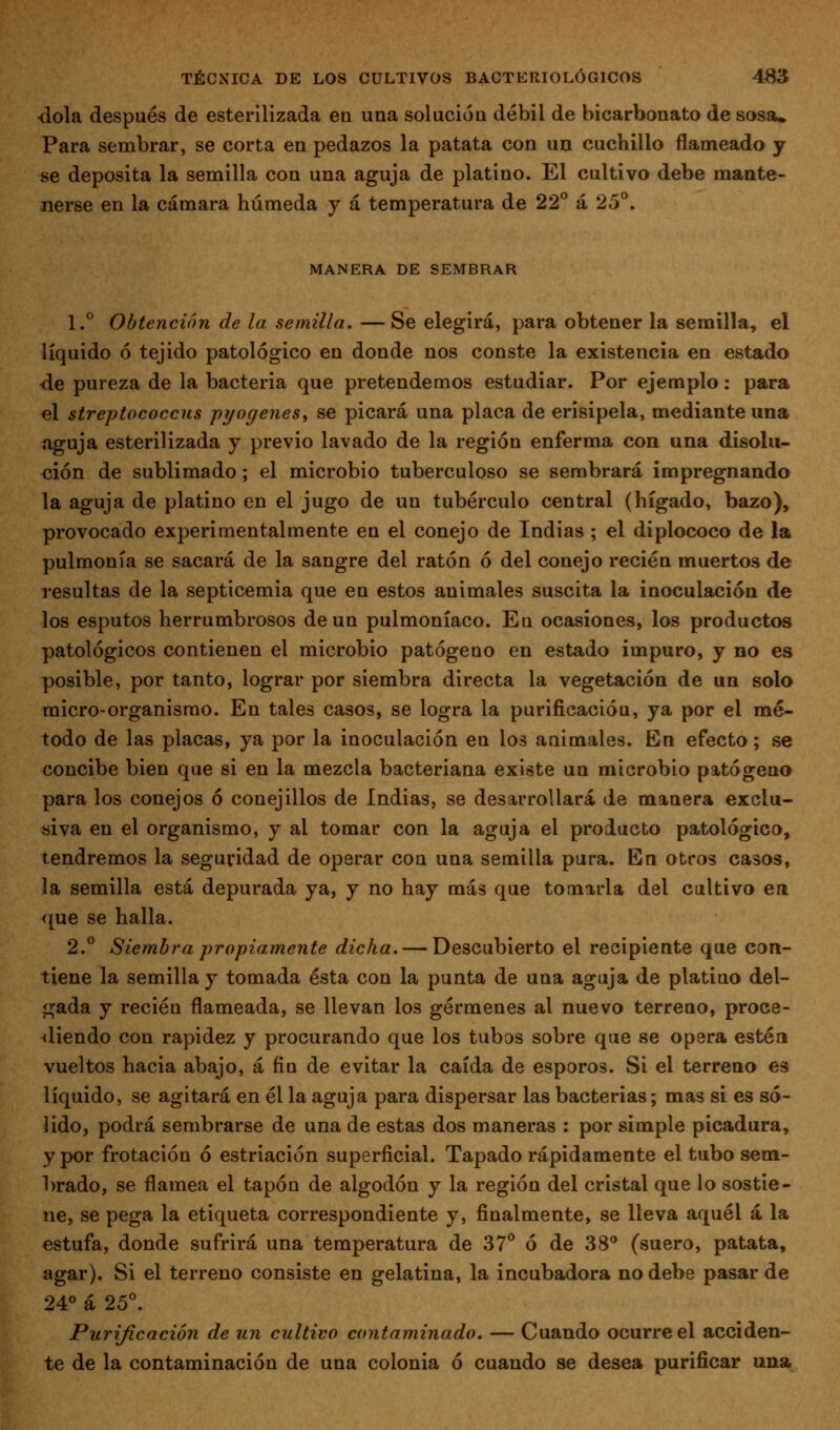 •dola después de esterilizada en una solución débil de bicarbonato de sosa. Para sembrar, se corta en pedazos la patata con un cuchillo flameado y «e deposita la semilla con una aguja de platino. El cultivo debe mante- nerse en la cámara húmeda y á temperatura de 22** á 25°. MANERA DE SEMBRAR 1.° Obtención de la semilla. — Se elegirá, para obtener la semilla, el líquido ó tejido patológico en donde nos conste la existencia en estado <ie pureza de la bacteria que pretendemos estudiar. Por ejemplo: para el streptococcus pyogenes, se picará una placa de erisipela, mediante una aguja esterilizada y previo lavado de la región enferma con una disolu- ción de sublimado; el microbio tuberculoso se sembrará impregnando la aguja de platino en el jugo de un tubérculo central (hígado, bazo), provocado experimentalmente en el conejo de Indias ; el diplococo de la pulmonía se sacará de la sangre del ratón ó del conejo recién muertos de resultas de la septicemia que en estos animales suscita la inoculación de los esputos herrumbrosos de un pulmoníaco. En ocasiones, los productos patológicos contienen el microbio patógeno en estado impuro, y no es posible, por tanto, lograr por siembra directa la vegetación de un solo micro-organismo. En tales casos, se logra la purificación, ya por el mé- todo de las placas, ya por la inoculación en los animales. En efecto; se concibe bien que si en la mezcla bacteriana existe un microbio patógeno para los conejos ó conejillos de Indias, se desarrollará de manera exclu- íiiva en el organismo, y al tomar con la aguja el producto patológico, tendremos la seguridad de operar con una semilla pura. En otros casos, la semilla está depurada ya, y no hay más que tomarla del cultivo ea que se halla. 2.° Siembra propiamente dicha. — Descubierto el recipiente que con- tiene la semilla y tomada ésta con la punta de una aguja de platino del- gada y recién flameada, se llevan los gérmenes al nuevo terreno, proce- diendo con rapidez y procurando que los tubos sobre que se opera estén vueltos hacia abajo, á fin de evitar la caída de esporos. Si el terreno es líquido, se agitará en él la aguja para dispersar las bacterias; mas si es só- lido, podrá sembrarse de una de estas dos maneras : por simple picadura, y por frotación ó estriación superficial. Tapado rápidamente el tubo sem- hrado, se flamea el tapón de algodón y la región del cristal que lo sostie- ne, se pega la etiqueta correspondiente y, finalmente, se lleva aquél á la estufa, donde sufrirá una temperatura de 37° ó de 38 (suero, patata, agar). Si el terreno consiste en gelatina, la incubadora no debe pasar de 24° á 25°. Purificación de un cultivo contaminado. — Cuando ocurre el acciden- te de la contaminación de una colonia ó cuando se desea purificar una