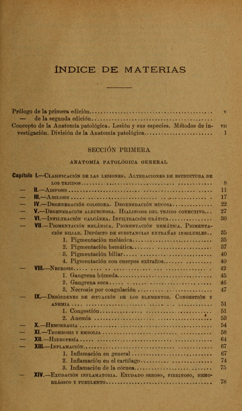 Índice de materias Prólogo de la primera edición v — de la segunda edición Concepto de la Anatomía patológica. Lesión y sus especies. Métodos de in- vn vestigación. División de la Anatomía patológica 1 SECCIÓN PRIMERA ANATOMÍA PATOLÓGICA GENERAL Capítulo I.—Clasificación de las lesiones. Alteraciones de estructura de LOS tejidos 8 — II.—Adiposis 11 — III.—Amilosis 17 — IV.—Degeneración coloidea. Degeneración mucosa 22 — V.—Degeneración albuminosa. Hialinosis del tejido conectivo. .. 27 — VI.—Infiltración calcárea. Infiltración urática 30 — VII.—Pigmentación meláníca. Pigmentación hemática. Pigmenta- ción biliar. Depósito de substancias extrañas in solubles.. 35 1. Pigmentación melánica 35 2. Pigmentación hemática 37 3. Pigmentación biliar 40 4. Pigmentación con cuerpos extraños 40 — VIII.—Necrosis . 42 1. Gangrena húmeda 45 2. Gangrena seca 46 3. Necrosis por coagulación 47 — IX.—Desórdenes de situación de los elementos. Congestión y anemia 51 1. Congestión 51 2. Anemia 53 — X.—Hemorragia 54 — XI.—Trombosis y embolia 58 — XII.—Hidropesía 64 — XIII.—Inflamación 67 1. Inflamación en general 67 2. Inflamación en el cartílago 74 3. Inflamación de la córnea 75 — XIV.—Exudación inflamatoria. Exudado seroso, fibrinoso, hemo- RRÁGICO Y PURULENTO 78