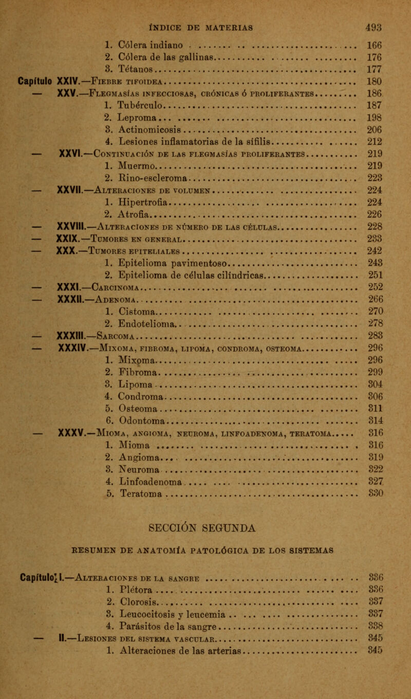 1. Cólera indiano 166 2. Cólera de las gallinas 176 3. Tétanos 177 Capítulo XXIV.—Fiebre tifoidea 180 — XXY.—Flegmasías infecciosas, crónicas ó proliferantes 186 1. Tubérculo 187 2. Leproma 198 3. Actinomicosis 206 4. Lesiones inflamatorias de la sífilis 212 — XXVI.—Continuación de las flegmasías proliferantes 219 1. Muermo 219 2. Rino-escleroma 223 — XXVII.—Alteraciones de volumen 224 1. Hipertrofia 224 2. Atrofia 226 — XXVIII.—Alteraciones de número de las células 228 — XXIX.—Tumores en general 233 — XXX.—Tumores epiteliales 242 1. Epitelioma pavimentóse 243 2. Epitelioma de células cilindricas 251 — XXXI.—Carcinoma 252 — XXXIl.—Adenoma 266 1. Cistoma 270 2. Endotelioma.. 278 — XXXIII.—Sarcoma 283 — XXXIV.—Mixoma, fibroma, lipoma, condroma, osteoma 296 1. Mixoma 296 2. Fibroma 299 3. Lipoma 304 4. Condroma 306 5. Osteoma 311 6. Odontoma 314 — XXXV.—Mioma, ANGIOMA, NEUROMA, LINFOADENOMA, teratoma 316 1. Mioma 316 2. Angioma... 319 3. Neuroma 322 4. Linfoadenoma 327 5. Teratoma 330 SECCIÓN SEGUNDA RESUMEN DE ANATOMÍA PATOLÓGICA DE LOS SISTEMAS Capítulo¿l.—Alteraciones de la sangre 336 1. Plétora 336 2. Clorosis 337 3. Leucocitosis y leucemia 337 4. Parásitos de la sangre 338 — II.—Lesiones del sistema vascular 345 1. Alteraciones de las arterias 345