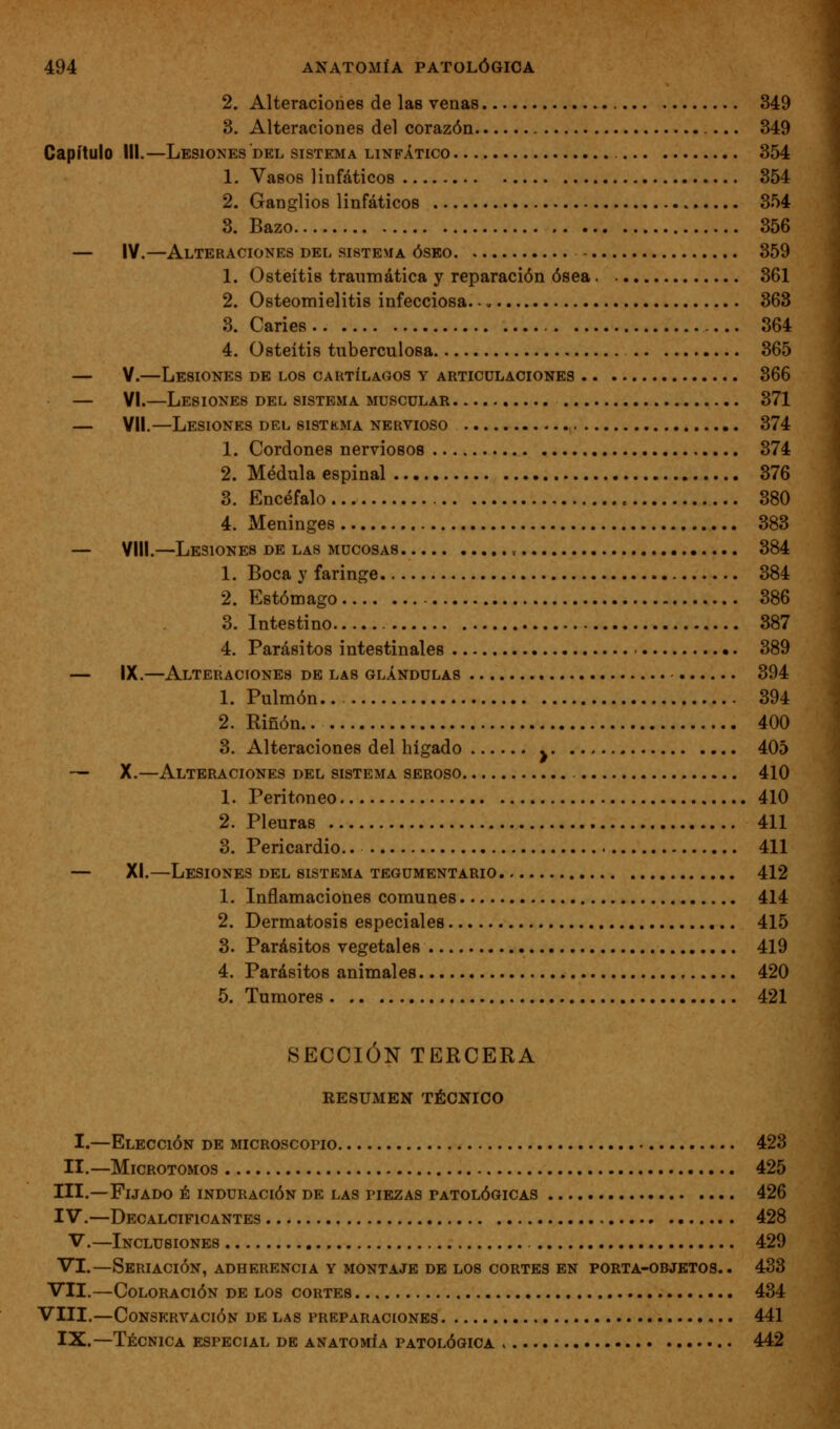 2. Alteraciones de las venas 349 3. Alteraciones del corazón 349 Capítulo III.—Lesiones del sistema linfático 354 1. Vasos linfáticos 354 2. Ganglios linfáticos 354 3. Bazo 356 — IV.—Alteraciones del sistema óseo 359 1. Osteítis traumática y reparación ósea 361 2. Osteomielitis infecciosa. -. 363 3. Caries 364 4. Osteítis tuberculosa 365 — V.—Lesiones de los cartílagos y articulaciones 366 — VI.—Lesiones del sistema muscular 371 — Vil.—Lesiones del sistkma nervioso 374 1. Cordones nerviosos 374 2. Médula espinal 376 3. Encéfalo 380 4. Meninges 383 — VIH.—Lesiones de las mucosas , 384 1. Boca y faringe 384 2. Estómago 386 3. Intestino 387 4. Parásitos intestinales 389 — IX.—Alteraciones de las glándulas 394 1. Pulmón.. 394 2. Riñon.. 400 3. Alteraciones del hígado y 405 — X.—Alteraciones del sistema seroso 410 1. Peritoneo 410 2. Pleuras 411 3. Pericardio.. 411 — XI.—Lesiones del sistema tegumentario 412 1. Inflamaciones comunes 414 2. Dermatosis especiales 415 3. Parásitos vegetales 419 4. Parásitos animales 420 5. Tumores 421 SECCIÓN TERCERA RESUMEN TÉCNICO I.—Elección de microscopio 423 II.—Microtomos 425 III.—Fijado é induración de las piezas patológicas 426 IV.—Decalcificantes 428 V.—Inclusiones 429 VI.—Seriación, adherencia y montaje db los cortes en porta-objetos.. 433 VII.—Coloración de los cortes 434 VIII.—Conservación de las preparaciones 441 IX.—Técnica especial de anatomía patológica 442 I
