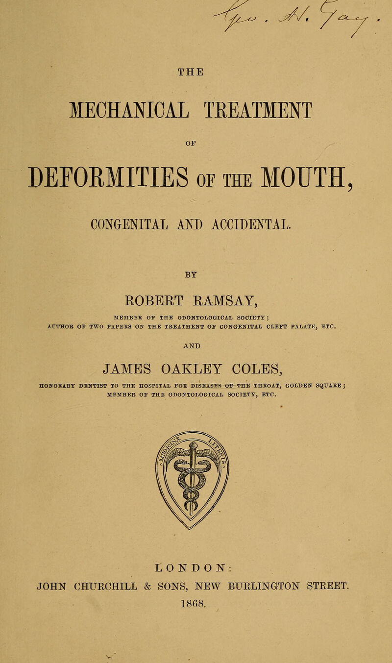 -^^ , V/ /. THE MECHANICAL TREATMENT DEFORMITIES of the MOUTH, CONGENITAL AND ACCIDENTAL. BY ROBEUT RAMSAY, MEMBER OP THE ODONTOLOGICAl SOCIETY; ATTHOB OP TWO PAPERS ON THE TEEATMENT OP CONGENITAL CLEFT PALATE, ETC. JAMES OAKLEY COLES, HONOBAEY DENTIST TO THE HOSPITAL FOB DISEASES OP THE THKOAT, GOLDEN SQUAEE ; MEMBER OP THE ODONTOLOGICAL SOCIETY, ETC. LONDON: JOHN CHURCHILL & SONS, NEW BURLINGTON STREET. 1868.