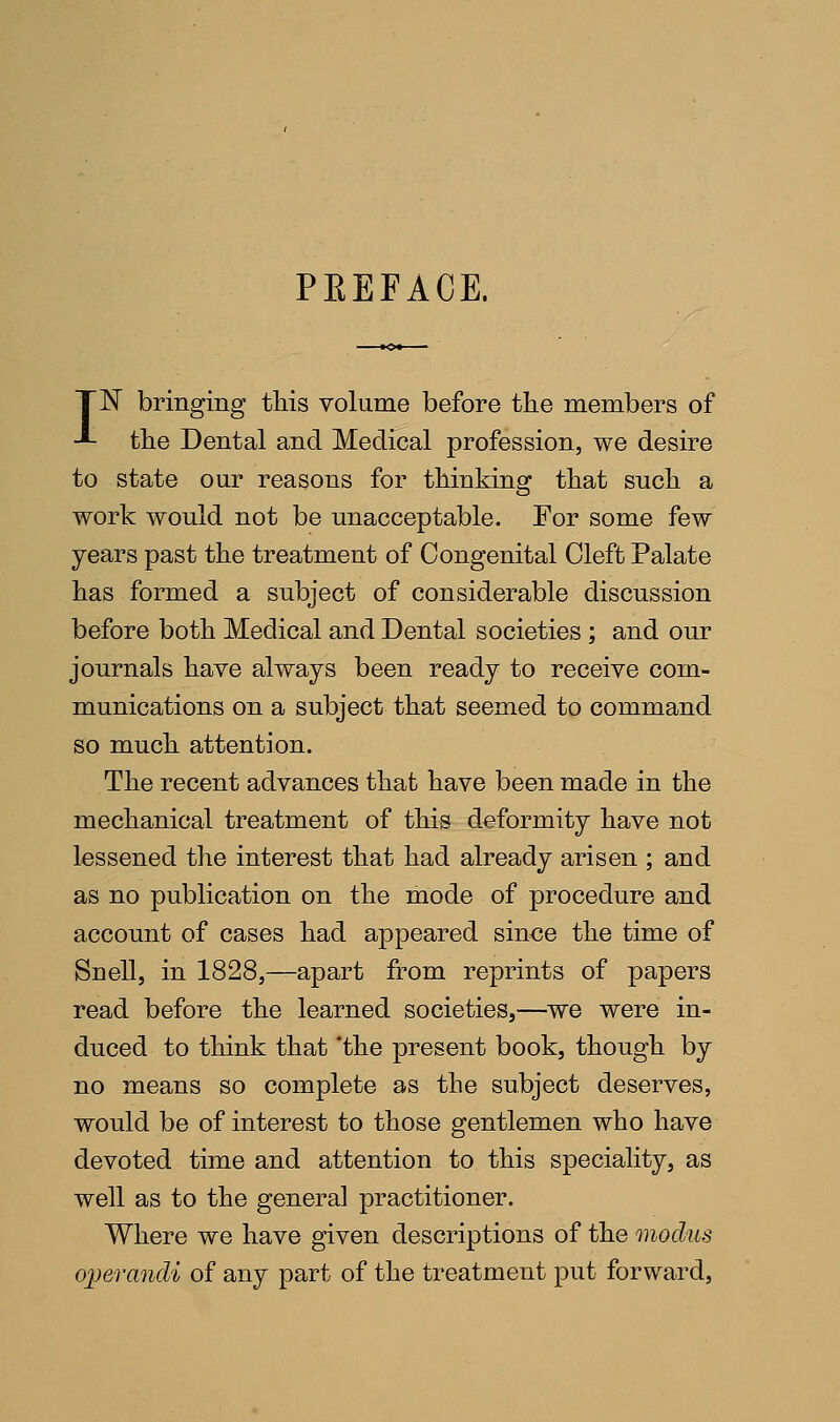 PEEFACE. TN bringing this volume before the members of J- the Dental and Medical profession, we desire to state our reasons for thinking that such a work would not be unacceptable. For some few years past the treatment of Congenital Cleft Palate has formed a subject of considerable discussion before both Medical and Dental societies ; and our journals have always been ready to receive com- munications on a subject that seemed to command so much attention. The recent advances that have been made in the mechanical treatment of this deformity have not lessened the interest that had already arisen ; and as no publication on the mode of procedure and account of cases had appeared since the time of Snell, in 1828,—apart from reprints of papers read before the learned societies,—we were in- duced to think that the present book, though by no means so complete as the subject deserves, would be of interest to those gentlemen who have devoted time and attention to this speciality, as well as to the general practitioner. Where we have given descriptions of the modus operaiidi of any part of the treatment put forward,