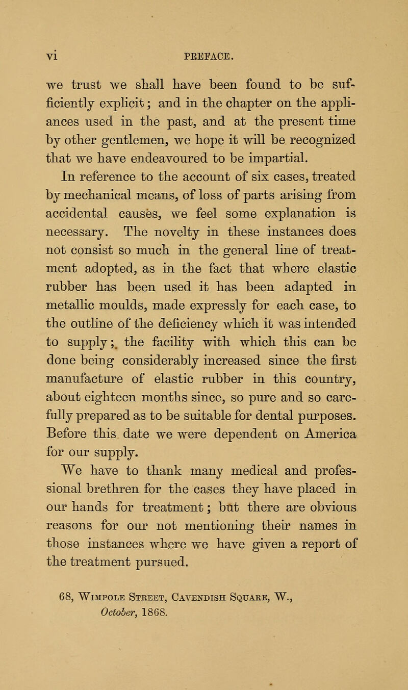 we trust we shall have been found to be suf- ficiently explicit; and in the chapter on the appli- ances used in the past, and at the present time by other gentlemen, we hope it will be recognized that we have endeavoured to be impartial. In reference to the account of six cases, treated by mechanical means, of loss of parts arising from accidental causes, we feel some explanation is necessary. The novelty in these instances does not consist so much in the general line of treat- ment adopted, as in the fact that where elastic rubber has been used it has been adapted in metallic moulds, made expressly for each case, to the outhne of the deficiency which it was intended to supply;^ the facihty with which this can be done being considerably increased since the first manufactm^e of elastic rubber in this country, about eighteen months since, so pure and so care- fully prepared as to be suitable for dental purposes. Before this date we were dependent on America for our supply. We have to thank many medical and profes- sional brethren for the cases they have placed in our hands for treatment; but there are obvious reasons for our not mentioning their names in those instances where we have given a report of the treatment pursued. 68, WiMPOLE Street, Cavendish Square, W., October, 1868.