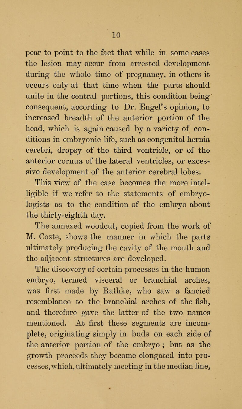 pear to point to the fact that while in some cases the lesion may occur from arrested development during the whole time of pregnancy, in others it occurs only at that time when the parts should unite in the central portions, this condition being consequent, according to Dr. Engel's opinion, to increased breadth of the anterior portion of the head, which is again caused by a variety of con- ditions in embryonic life, such as congenital hernia cerebri, dropsy of the third ventricle, or of the anterior cornua of the lateral ventricles, or exces- sive development of the anterior cerebral lobes. This view of the case becomes the more intel- ligible if we refer to the statements of embryo- logists as to the condition of the embryo about the thirty-eighth day. The annexed woodcut, copied from the work of M. Coste, shows the manner in which the parts ultimately producing the cavity of the mouth and the adjacent structures are developed. The discovery of certain processes in the human embryo, termed visceral or branchial arches, was first made by Rathke, who saw a fancied resemblance to the branchial arches of the fish, and therefore gave the latter of the two names mentioned. At first these segments are incom- plete, originating simply in buds on each side of the anterior portion of the embryo ; but as the growth proceeds they become elongated into pro- cesses, which, ultimately meeting in the median line,