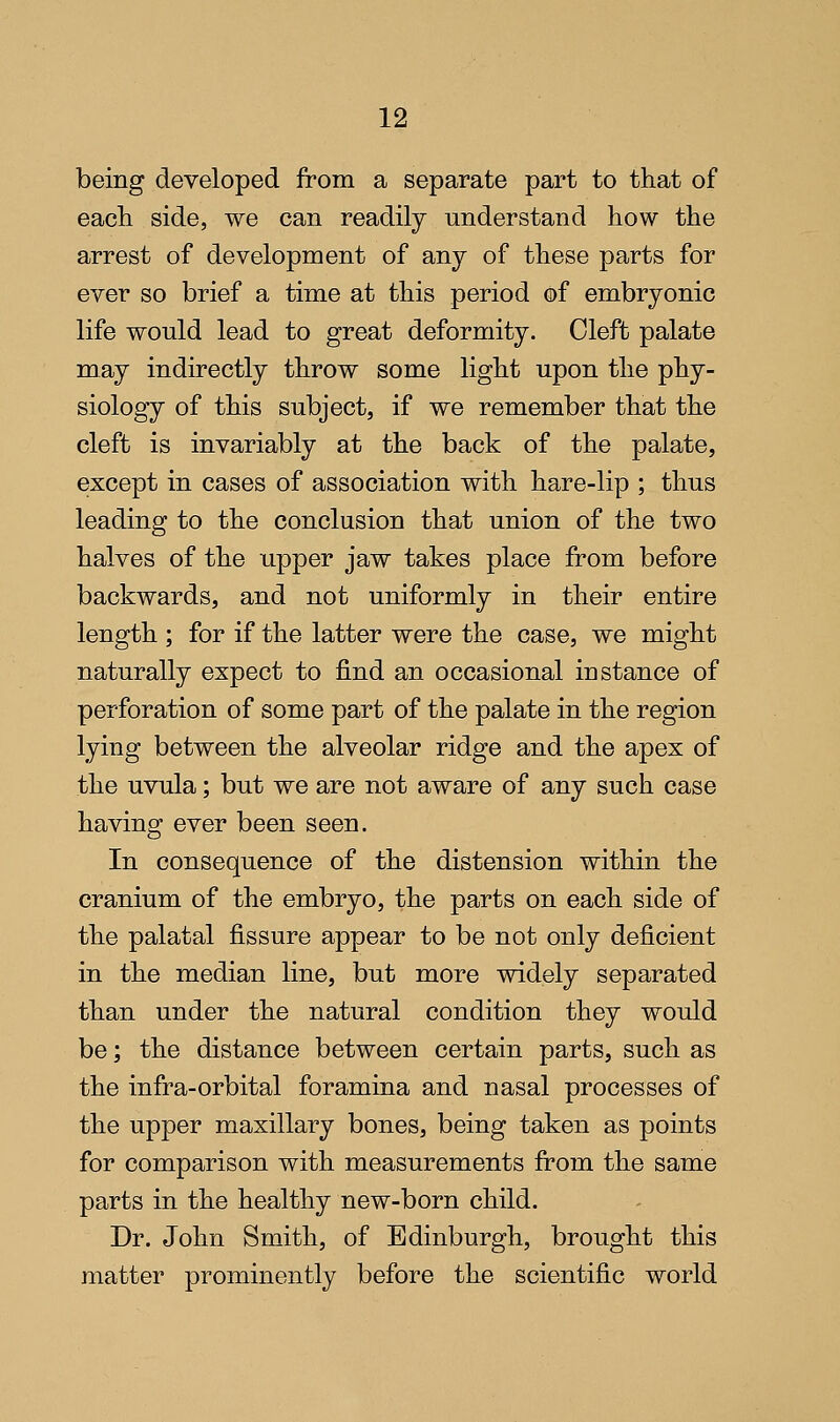 being developed from a separate part to that of each side, we can readily understand how the arrest of development of any of these parts for ever so brief a time at this period of embryonic life would lead to great deformity. Cleft palate may indirectly throw some light upon the phy- siology of this subject, if we remember that the cleft is invariably at the back of the palate, except in cases of association with hare-lip ; thus leading to the conclusion that union of the two halves of the upper jaw takes place from before backwards, and not uniformly in their entire length ; for if the latter were the case, we might naturally expect to find an occasional instance of perforation of some part of the palate in the region lying between the alveolar ridge and the apex of the uvula; but we are not aware of any such case having ever been seen. In consequence of the distension within the cranium of the embryo, the parts on each side of the palatal fissure appear to be not only deficient in the median line, but more widely separated than under the natural condition they would be; the distance between certain parts, such as the infra-orbital foramina and nasal processes of the upper maxillary bones, being taken as points for comparison with measurements from the same parts in the healthy new-born child. Dr. John Smith, of Edinburgh, brought this matter prominently before the scientific world