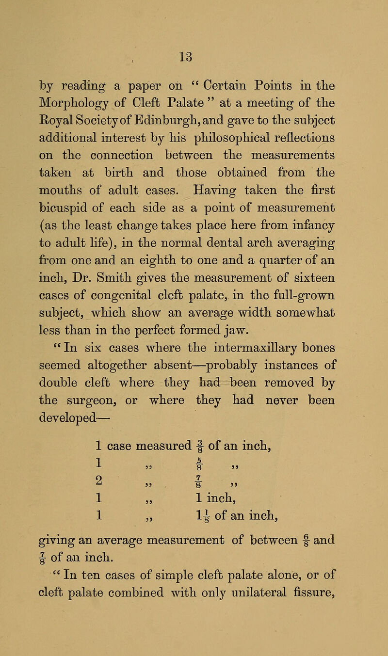 by reading a paper on  Certain Points in the Morphology of Cleft Palate  at a meeting of the Royal Societyof Edinburgh, and gave to the subject additional interest by his philosophical reflections on the connection between the measurements taken at birth and those obtained from the mouths of adult cases. Having taken the first bicuspid of each side as a point of measurement (as the least change takes place here from infancy to adult life), in the normal dental arch averaging from one and an eighth to one and a quarter of an inch. Dr. Smith gives the measurement of sixteen cases of congenital cleft palate, in the full-grown subject, which show an average width somewhat less than in the perfect formed jaw.  In six cases where the intermaxillary bones seemed altogether absent—probably instances of double cleft where they had been removed by the surgeon, or where they had never been developed-^— 1 case measured f of an inch, -*■ 55 8 55 ^ 55 . 8 55 1 „ 1 inch, 1 „ 1^ of an inch, giving an average measurement of between f and f of an inch.  In ten cases of simple cleft palate alonie, or of cleft palate combined with only unilateral fissure,