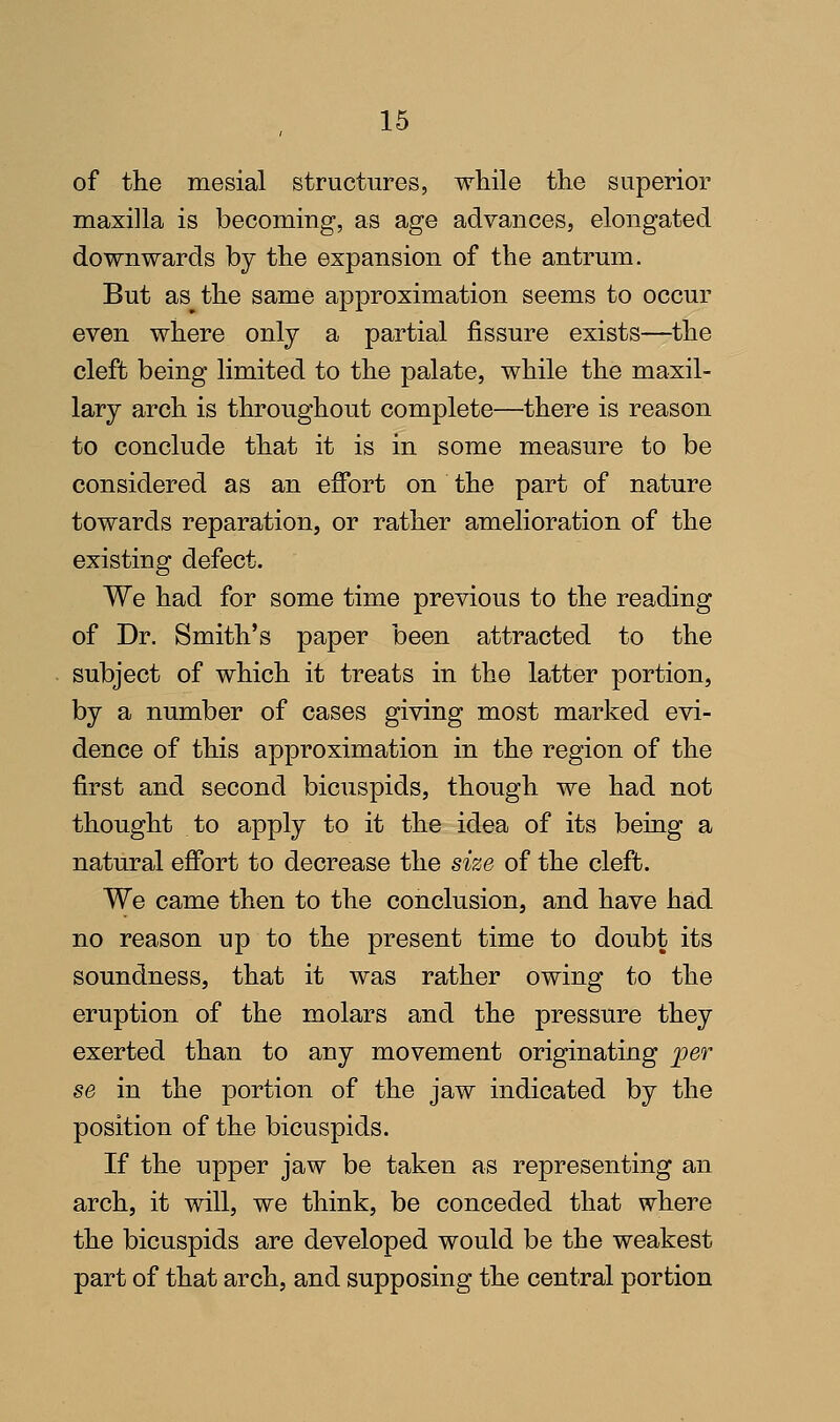 of the mesial structures, while the superior maxilla is becoming, as age advances, elongated downwards by the expansion of the antrum. But as^the same approximation seems to occur even where only a partial fissure exists—the cleft being limited to the palate, while the maxil- lary arch is throughout complete—there is reason to conclude that it is in some measure to be considered as an effort on the part of nature towards reparation, or rather amelioration of the existing defect. We had for some time previous to the reading of Dr. Smith's paper been attracted to the subject of which it treats in the latter portion, by a number of cases giving most marked evi- dence of this approximation in the region of the first and second bicuspids, though we had not thought to apply to it the idea of its being a natural effort to decrease the size of the cleft. We came then to the conclusion, and have had no reason up to the present time to doubt its soundness, that it was rather owing to the eruption of the molars and the pressure they exerted than to any movement originating per se in the portion of the jaw indicated by the position of the bicuspids. If the upper jaw be taken as representing an arch, it will, we think, be conceded that where the bicuspids are developed would be the weakest part of that arch, and supposing the central portion