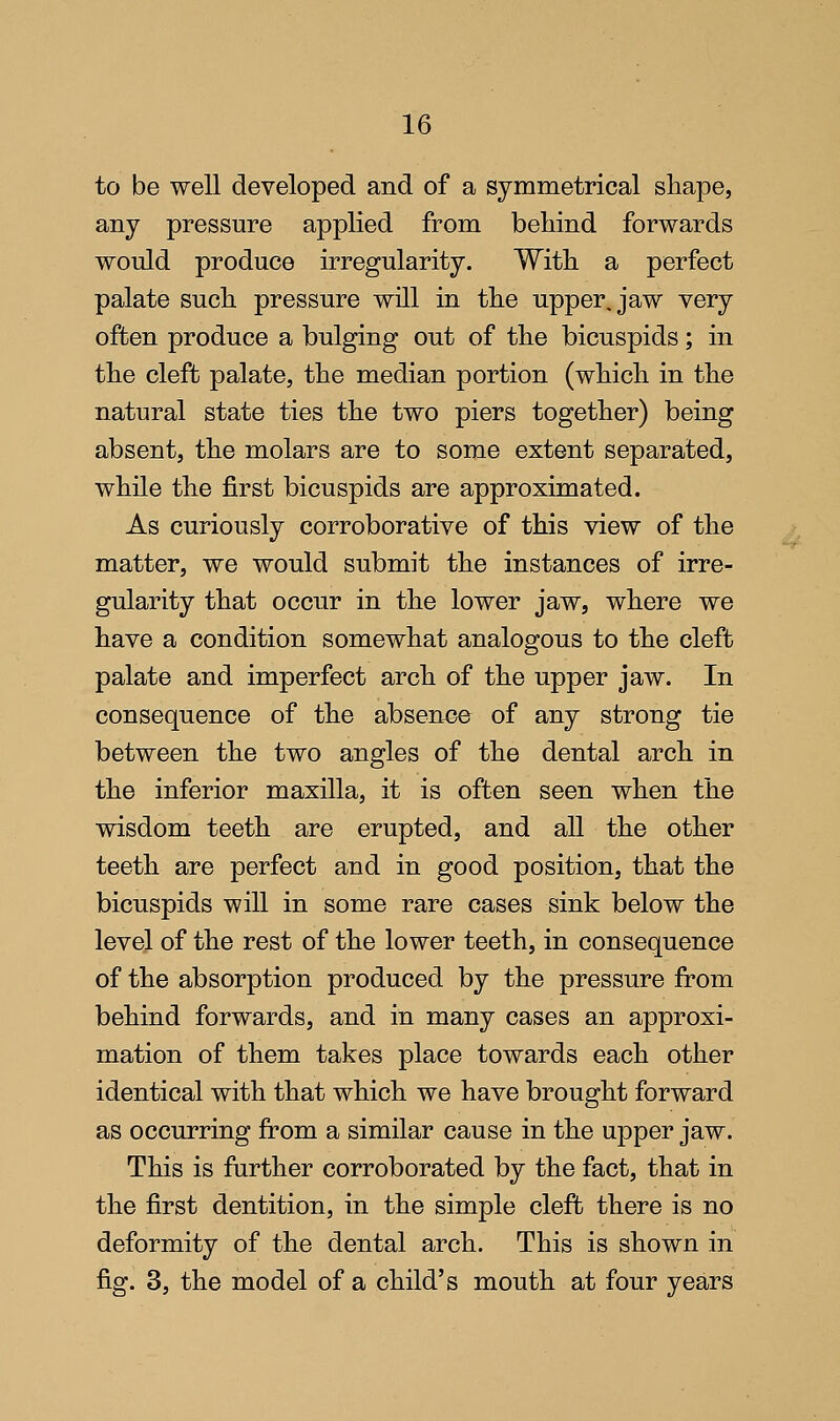 to be well developed and of a symmetrical shape, any pressure applied from behind forwards would produce irregularity. With a perfect palate such pressure will in the upper, jaw very often produce a bulging out of the bicuspids; in the cleft palate, the median portion (which in the natural state ties the two piers together) being absent, the molars are to some extent separated, while the first bicuspids are approximated. As curiously corroborative of this view of the matter, we would submit the instances of irre- gularity that occur in the lower jaw, where we have a condition somewhat analogous to the cleft palate and imperfect arch of the upper jaw. In consequence of the absence of any strong tie between the two angles of the dental arch in the inferior maxilla, it is often seen when the wisdom teeth are erupted, and all the other teeth are perfect and in good position, that the bicuspids will in some rare cases sink below the level of the rest of the lower teeth, in consequence of the absorption produced by the pressure from behind forwards, and in many cases an approxi- mation of them takes place towards each other identical with that which we have brought forward as occurring from a similar cause in the upper jaw. This is further corroborated by the fact, that in the first dentition, in the simple cleft there is no deformity of the dental arch. This is shown in fig. 3, the model of a child's mouth at four years