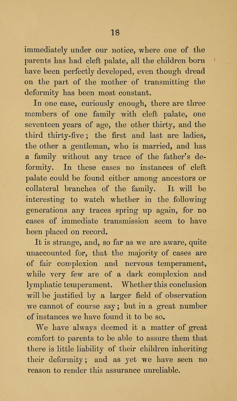 immediately under our notice, where one of tlie parents has had cleft palate, all the children born have been perfectly developed, even though dread on the part of the mother of transmitting the deformity has been most constant. In one case, curiously enough, there are three mxcmbers of one family with cleft palate, one seventeen years of age, the other thirty, and the third thirty-five; the first and last are ladies, the other a gentleman, who is married, and has a family without any trace of the father's de- formity. In these cases no instances of cleft palate could be found either among ancestors or collateral branches of the family. It will be interesting to watch whether in the following generations any traces spring up again, for no cases of immediate transmission seem to have been placed on record. It is strange, and, so far as we are aware, quite unaccounted for, that the majority of cases are of fair complexion and nervous temperament, while very few are of a dark complexion and lymphatic temperament. Whether this conclusion will be justified by a larger field of observation we cannot of course say; but in a great number of instances we have found it to be so. We have always deemed it a matter of great comfort to parents to be able to assure them that there is little liability of their children inheriting their deformity; and as yet we have seen no reason to render this assurance unreliable.