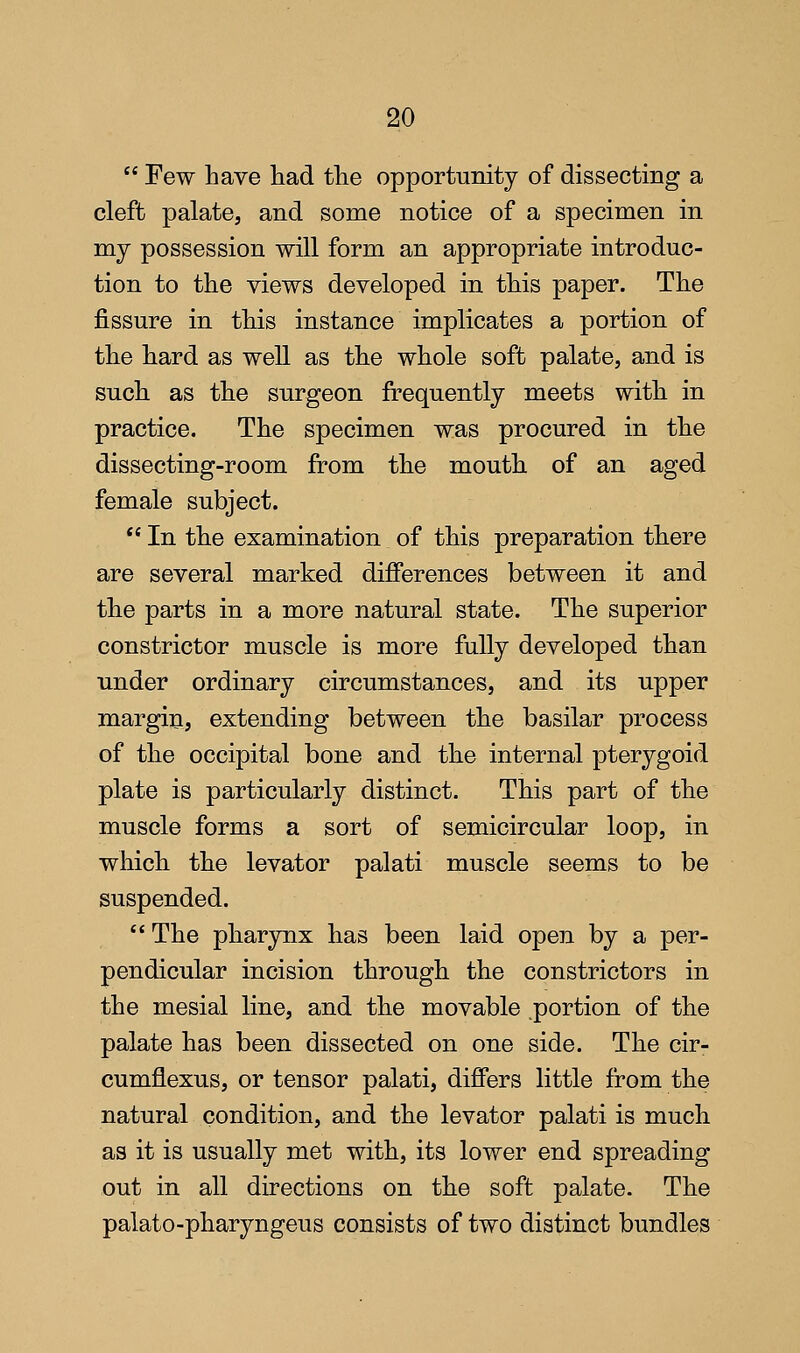 Few have had the opportunity of dissecting a cleft palate, and some notice of a specimen in my possession will form an appropriate introduc- tion to the views developed in this paper. The fissure in this instance implicates a portion of the hard as well as the whole soft palate, and is such as the surgeon frequently meets with in practice. The specimen was procured in the dissecting-room from the mouth of an aged female subject.  In the examination of this preparation there are several marked differences between it and the parts in a more natural state. The superior constrictor muscle is more fully developed than under ordinary circumstances, and its upper margin, extending between the basilar process of the occipital bone and the internal pterygoid plate is particularly distinct. This part of the muscle forms a sort of semicircular loop, in which the levator palati muscle seems to be suspended. The pharynx has been laid open by a per- pendicular incision through the constrictors in the mesial line, and the movable portion of the palate has been dissected on one side. The cir- cumflexus, or tensor palati, differs little from the natural condition, and the levator palati is much as it is usually met with, its lower end spreading out in all directions on the soft palate. The palato-pharyngeus consists of two distinct bundles