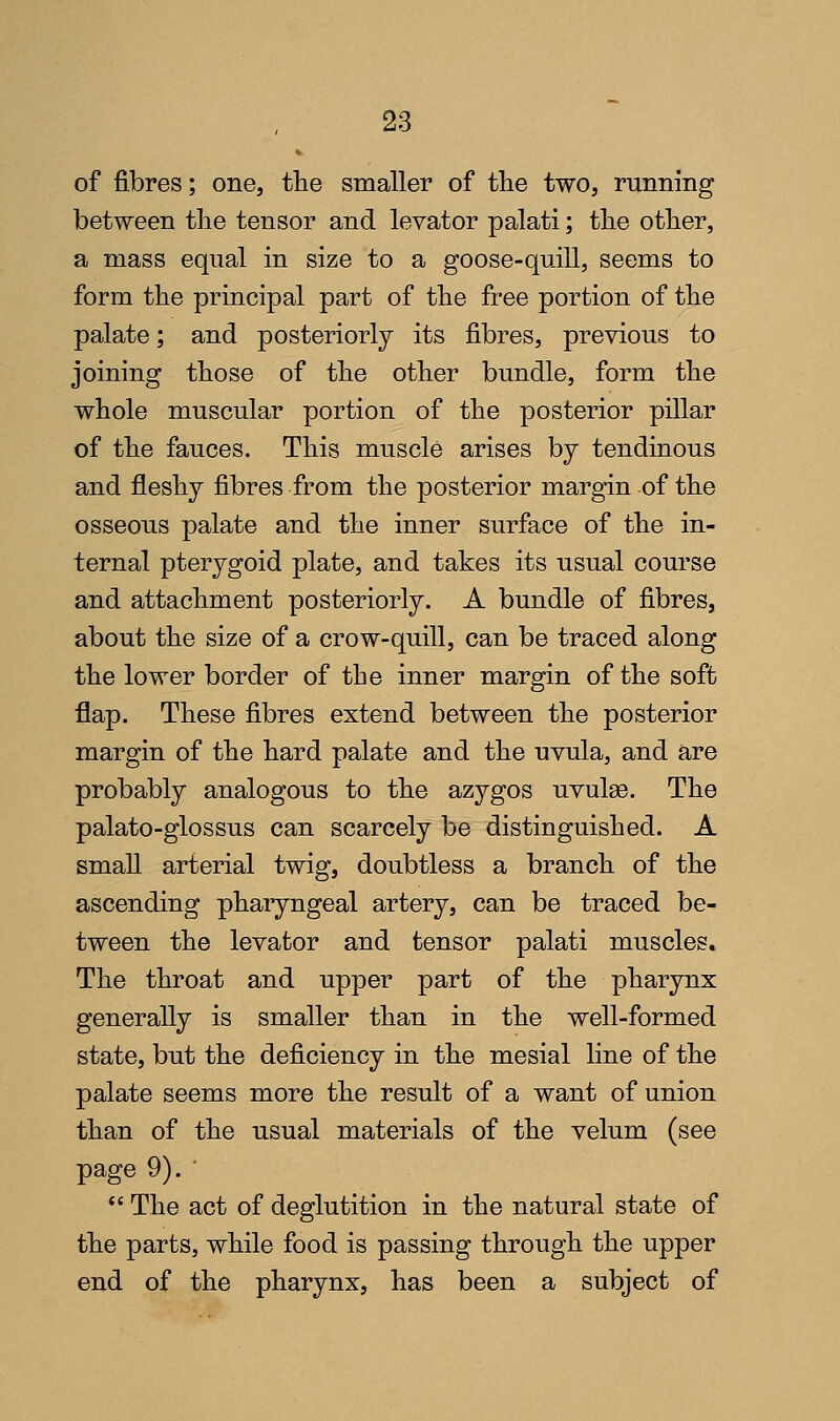 of fibres; one, the smaller of the two, running between tlie tensor and levator palati; the other, a mass equal in size to a goose-quill, seems to form the principal part of the free portion of the palate; and posteriorly its fibres, previous to joining those of the other bundle, form the whole muscular portion of the posterior pillar of the fauces. This muscle arises by tendinous and fleshy fibres from the posterior margin of the osseous palate and the inner surface of the in- ternal pterygoid plate, and takes its usual course and attachment posteriorly. A bundle of fibres, about the size of a crow-quill, can be traced along the lower border of the inner margin of the soft flap. These fibres extend between the posterior margin of the hard palate and the uvula, and are probably analogous to the azygos uvulae. The palato-glossus can scarcely be distinguished. A small arterial twig, doubtless a branch of the ascending phaiyngeal artery, can be traced be- tween the levator and tensor palati muscles. The throat and upper part of the pharynx generally is smaller than in the well-formed state, but the deficiency in the mesial line of the palate seems more the result of a want of union than of the usual materials of the velum (see page 9). •  The act of deglutition in the natural state of the parts, while food is passing through the upper end of the pharynx, has been a subject of