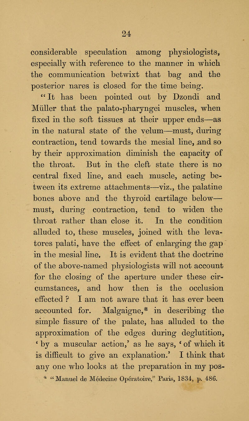 considerable speculation among physiologists, especially with reference to the manner in which the communication betwixt that bag and the posterior nares is closed for the time being.  It has been pointed out by Dzondi and Miiller that the palato-pharyngei muscles, when fixed in the soft tissues at their upper ends—as in the natural state of the velum—must, during contraction, tend towards the mesial line, .and so by their approximation diminish the capacity of the throat. But in the cleft state there is no central fixed line, and each muscle, acting be- tween its extreme attachments—viz., the palatine bones above and the thyroid cartilage below— must, during contraction, tend to widen the throat rather than close it. In the condition alluded to, these muscles, joined with the leva- tores palati, have the effect of enlarging the gap in the mesial line. It is evident that the doctrine of the above-named physiologists will not account for the closing of the aperture under these cir- cumstances, and how then is the occlusion effected ? I am not aware that it has ever been accounted for. Malgaigne,* in describing the simple fissure of the palate, has alluded to the approximation of the edges during deglutition, ' by a muscular action,^ as he says, * of which it is difficult to give an explanation.* I think that any one who looks at the preparation in my pos- * Mamiel de Medecine Operatoire, Paris, 1834, p. 486.