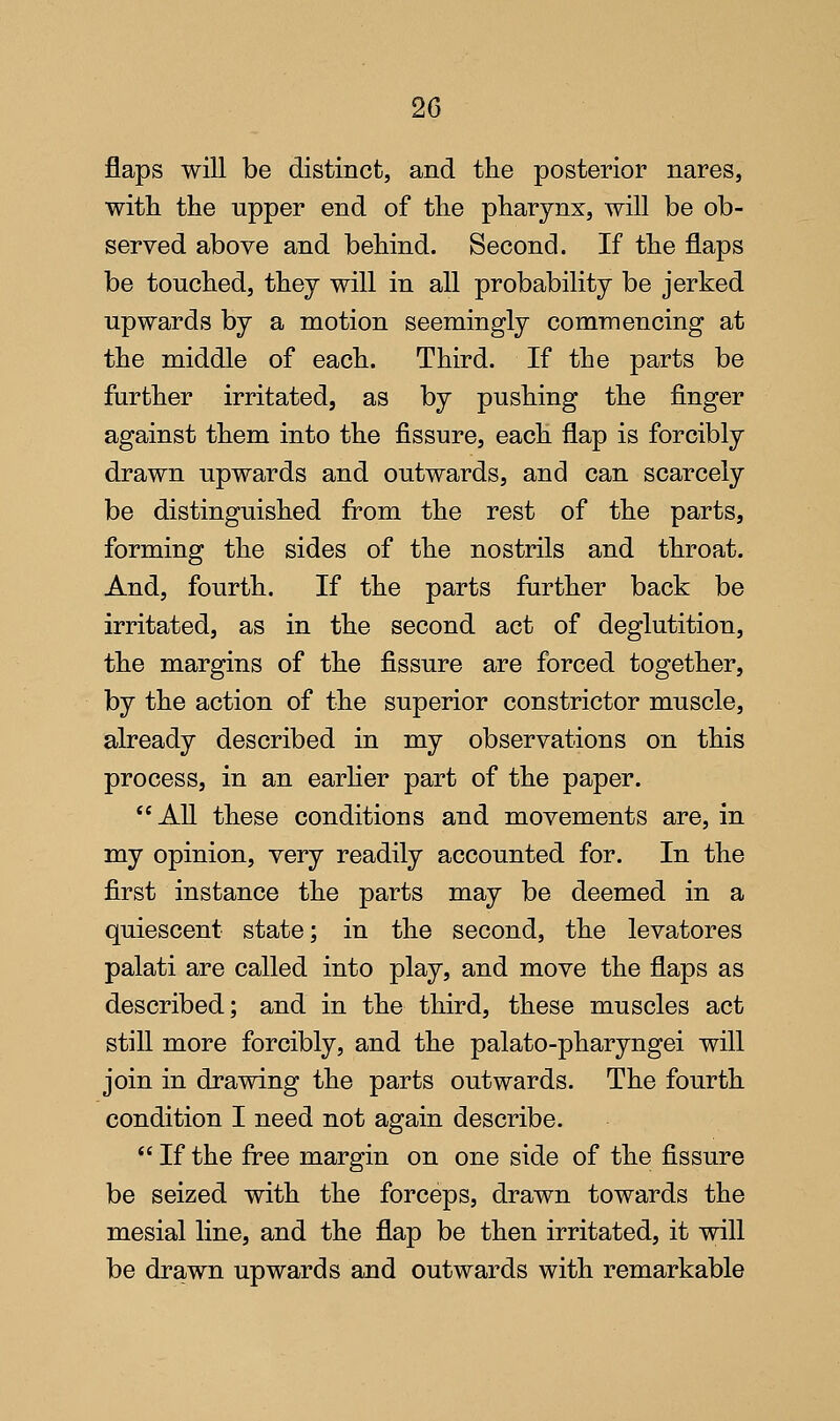 flaps will be distinct, and the posterior nares, witli the upper end of the pharynx, will be ob- served above and behind. Second. If the flaps be touched, they will in all probability be jerked upwards by a motion seemingly commencing at the middle of each. Third. If the parts be further irritated, as by pushing the finger against them into the fissure, each flap is forcibly drawn upwards and outwards, and can scarcely be distinguished from the rest of the parts, forming the sides of the nostrils and throat. And, fourth. If the parts further back be irritated, as in the second act of deglutition, the margins of the fissure are forced together, by the action of the superior constrictor muscle, already described in my observations on this process, in an earher part of the paper. AU these conditions and movements are, in my opinion, very readily accounted for. In the first instance the parts may be deemed in a quiescent state; in the second, the levatores palati are called into play, and move the flaps as described; and in the third, these muscles act still more forcibly, and the palato-pharyngei will join in drawing the parts outwards. The fourth condition I need not again describe.  If the free margin on one side of the fissure be seized with the forceps, drawn towards the mesial line, and the flap be then irritated, it will be drawn upwards and outwards with remarkable