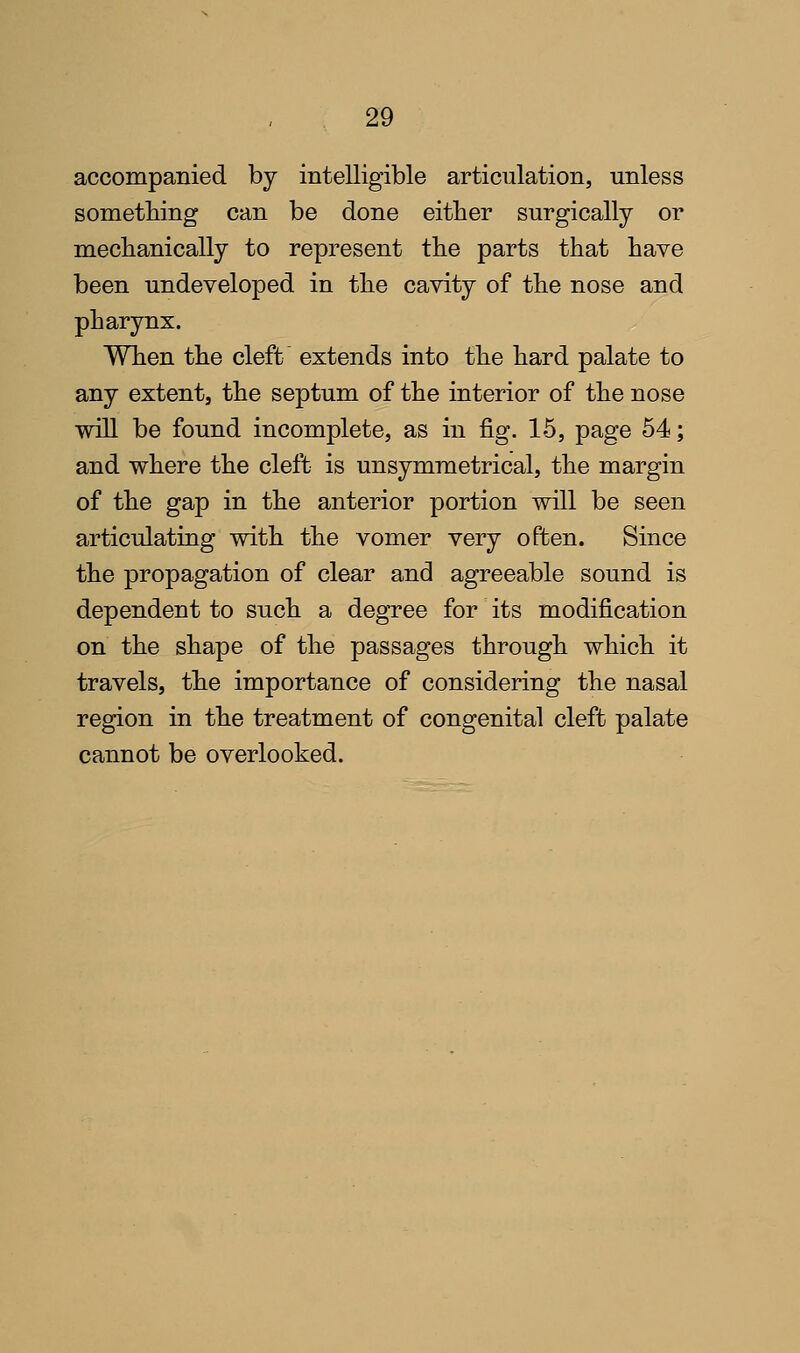 accompanied by intelligible articulation, unless something can be done either surgically or mechanically to represent the parts that have been undeveloped in the cavity of the nose and pharynx. When the cleft' extends into the hard palate to any extent, the septum of the interior of the nose will be found incomplete, as in fig. 15, page 64; and where the cleft is unsymmetrical, the margin of the gap in the anterior portion will be seen articulating with the vomer very often. Since the propagation of clear and agreeable sound is dependent to such a degree for its modification on the shape of the passages through which it travels, the importance of considering the nasal region in the treatment of congenital cleft palate cannot be overlooked.