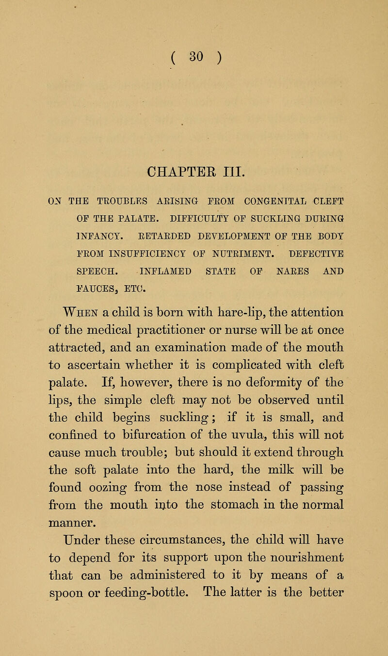 CHAPTER III. ON THE TEOUBLES AEISING FROM CONGENITAL CLEFT OF THE PALA.TE. DIFFICULTY OF SUCKLING DUKING INFANCY. EETAEDED DEVELOPMENT OF THE BODY FEOM INSUFFICIENCY OF NUTEIMENT. DEFECTIVE SPEECH. INFLAMED STATE OF NAEES AND FAUCES, ETC. When a child is born witli hare-lip, the attention of the medical practitioner or nurse will be at once attracted, and an examination made of the mouth to ascertain whether it is complicated with cleft palate. If, however, there is no deformity of the lips, the simple cleft may not be observed until the child begins suckling; if it is small, and confined to bifurcation of the uvula, this will not cause much trouble; but should it extend through the soft palate into the hard, the milk will be found oozing from the nose instead of passing from the mouth iijto the stomach in the normal manner. Under these circumstances, the child will have to depend for its support upon the nourishment that can be administered to it by means of a spoon or feeding-bottle. The latter is the better