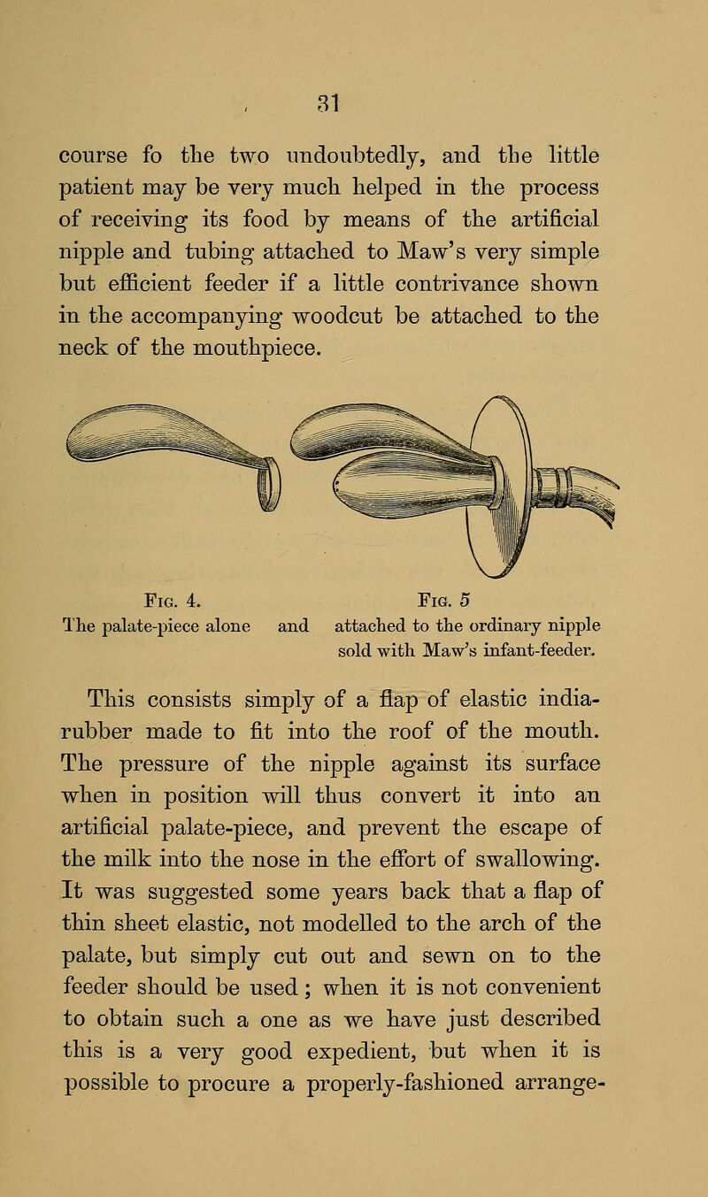 course fo the two undoubtedly, and the little patient may be very much helped in the process of receiving its food by means of the artificial nipple and tubing attached to Maw's very simple but efficient feeder if a little contrivance shown in the accompanying woodcut be attached to the neck of the mouthpiece. Fig. 4. The palate-piece alone Fig. 5 and attached to the ordinary nipple sold with Maw's infant-feeder. This consists simply of a flap of elastic india- rubber made to fit into the roof of the mouth. The pressure of the nipple against its surface when in position will thus convert it into an artificial palate-piece, and prevent the escape of the milk into the nose in the effort of swallowing. It was suggested some years back that a flap of thin sheet elastic, not modelled to the arch of the palate, but simply cut out and sewn on to the feeder should be used; when it is not convenient to obtain such a one as we have just described this is a very good expedient, but when it is possible to procure a properly-fashioned arrange-