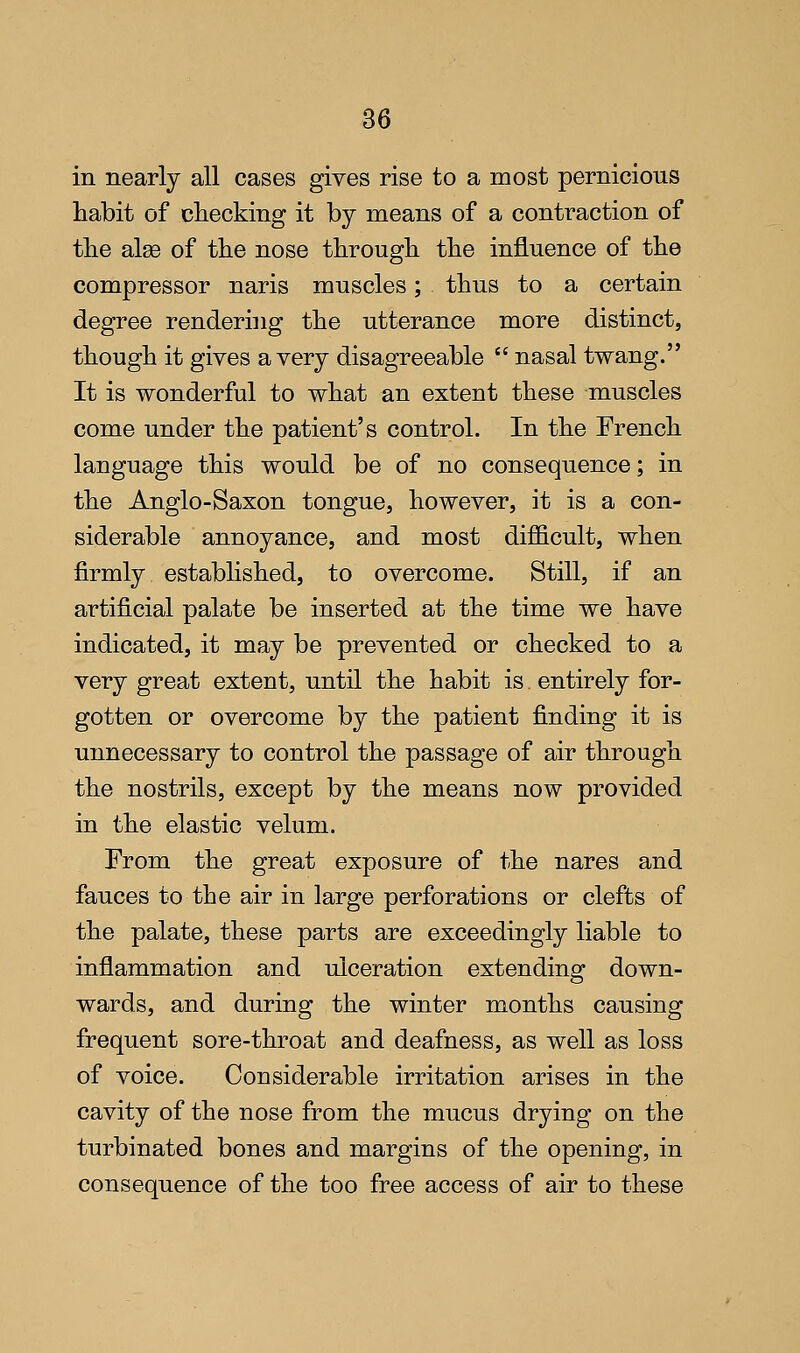 in nearly all cases gives rise to a most pernicious habit of checking it by means of a contraction of the alse of the nose through the influence of the compressor naris muscles; thus to a certain degree rendering the utterance more distinct, though it gives a very disagreeable  nasal twang. It is wonderful to what an extent these muscles come under the patient's control. In the French language this would be of no consequence; in the Anglo-Saxon tongue, however, it is a con- siderable annoyance, and most difficult, when firmly established, to overcome. Still, if an artificial palate be inserted at the time we have indicated, it may be prevented or checked to a very great extent, until the habit is entirely for- gotten or overcome by the patient finding it is unnecessary to control the passage of air through the nostrils, except by the means now provided in the elastic velum. From the great exposure of the nares and fauces to the air in large perforations or clefts of the palate, these parts are exceedingly liable to inflammation and ulceration extending down- wards, and during the winter months causing frequent sore-throat and deafness, as well as loss of voice. Considerable irritation arises in the cavity of the nose from the mucus drying on the turbinated bones and margins of the opening, in consequence of the too free access of air to these