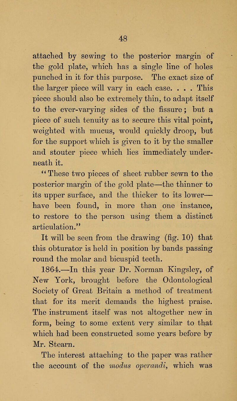 attaclied by sewing to the posterior margin of the gold plate, which has a single line of holes punched in it for this purpose. The exact size of the larger piece will vary in each case. . . . This piece should also be extremely thin, to adapt itself to the ever-varying sides of the fissure; but a piece of such tenuity as to secure this vital point, weighted with mucus, would quickly droop, but for the support which is given to it by the smaller and stouter piece which lies immediately under- neath it. These two pieces of sheet rubber sewn to the posterior margin of the gold plate—the thinner to its upper surface, and the thicker to its lower— have been found, in more tha,n one instance, to restore to the person using them a distinct articulation. It will be seen from the drawing (fig. 10) that this obturator is held in position by bands passing round the molar and bicuspid teeth. 1864.—In this year Dr. N'orman Kingsley, of New York, brought before the Odontological Society of Great Britain a method of treatment that for its merit demands the highest praise. The instrument itself was not altogether new in form, being to some extent very similar to that which had been constructed some years before by Mr. Stearn. The interest attaching to the paper was rather the account of the modus o;perandi, which was