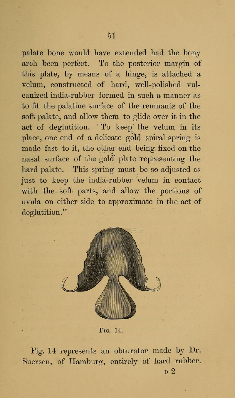 palate bone would have extended had the bony arch been perfect. To the posterior margin of this plate, by means of a hinge, is attached a velum, constructed of hard, well-polished vul- canized india-rubber formed in such a manner as to fit the palatine surface of the remnants of the soft palate, and allow them to glide over it in the act of deglutition. To keep the velum in its place, one end of a delicate gold spiral spring is made fast to it, the other end being fixed on the nasal surface of the gold' plate representing the hard palate. This spring must be so adjusted as just to keep the india-rubber velum in contact with the soft parts, and allow the portions of uvula on either side to approximate in the act of deglutition. Fig. 14. Fig. 14 represents an obturator made by Dr. Suersen, of Hamburg, entirely of hard rubber. D 2