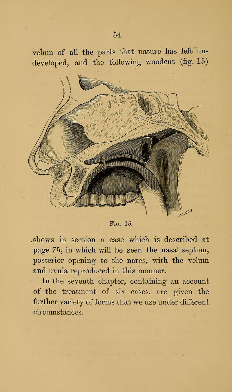 velum of all the parts tliat nature has left un- developed, and the following woodcut (fig. 15) Fig. 15. .shows in section a case which is described at page 75j in which will be seen the nasal septum, posterior opening to the nares, with the velum and uvula reproduced in this manner. In the seventh chapter, containing an account .of the treatment of six cases, are given the further variety of forms that we use under different circumstances.