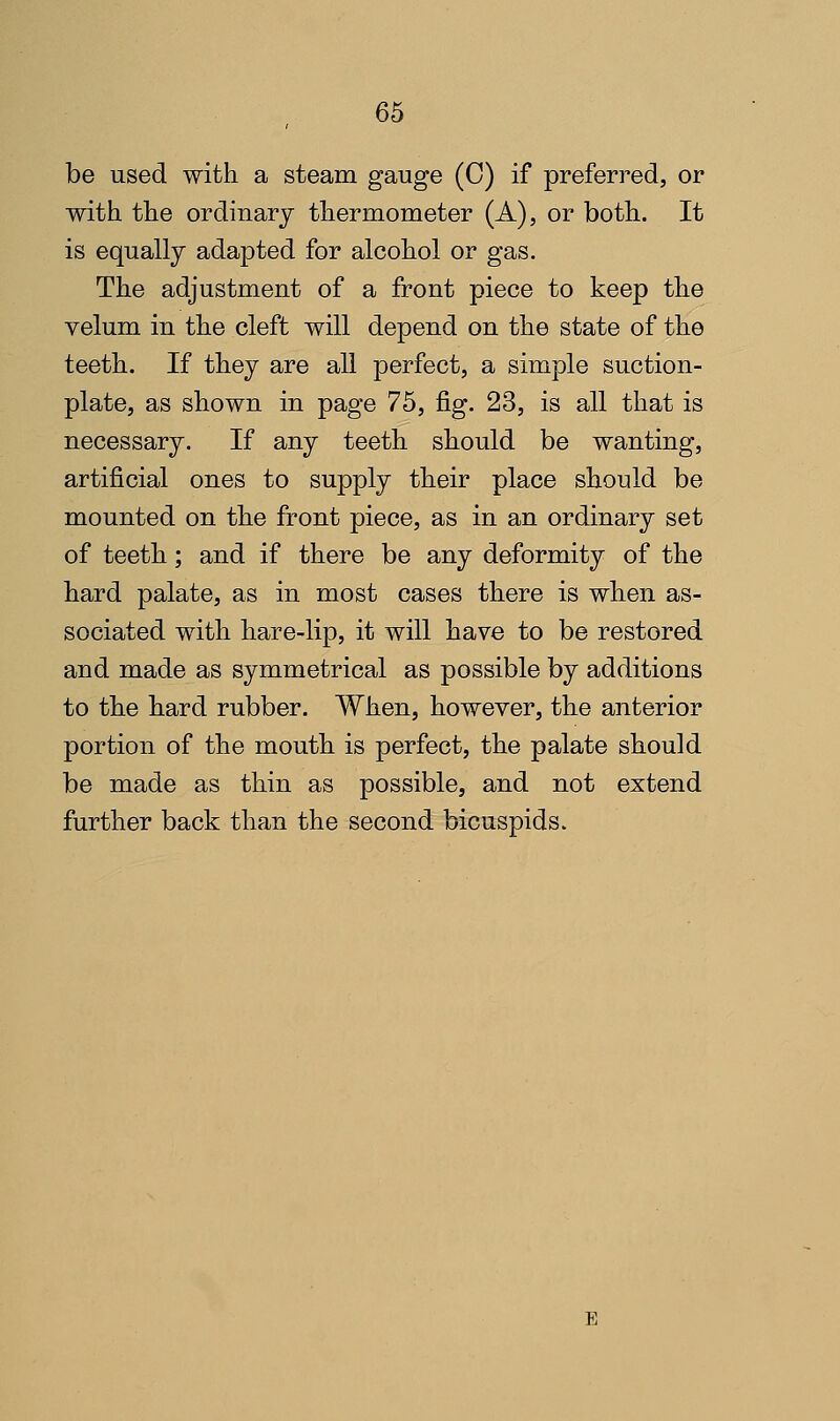 be used with a steam gauge (C) if preferred, or with the ordinary thermometer (A), or both. It is equally adapted for alcohol or gas. The adjustment of a front piece to keep the velum in the cleft will depend on the state of the teeth. If they are all perfect, a simple suction- plate, as shown in page 75, fig. 23, is all that is necessary. If any teeth should be wanting, artificial ones to supply their place should be mounted on the front piece, as in an ordinary set of teeth; and if there be any deformity of the hard palate, as in most cases there is when as- sociated with hare-lip, it will have to be restored and made as symmetrical as possible by additions to the hard rubber. When, however, the anterior portion of the mouth is perfect, the palate should be made as thin as possible, and not extend further back than the second bicuspids.