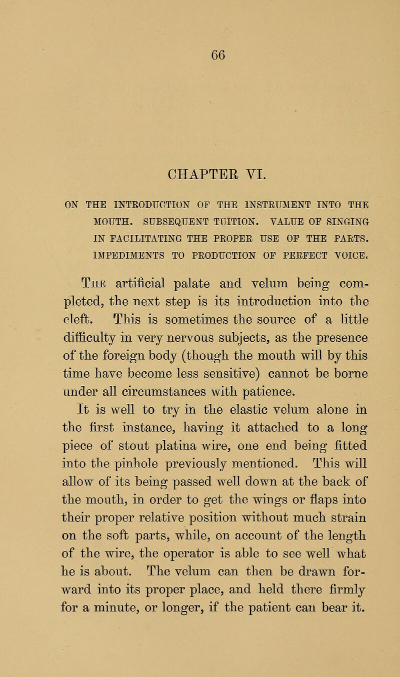 CHAPTER VI. ON THE INTEODUOTION OF THE INSTRUMENT INTO THE MOUTH. SUBSEQUENT TUITION. VALUE OF SINGING IN FACILITATING THE PROPER USE OF THE PARTS. IMPEDIMENTS TO PRODUCTION OF PERFECT VOICE. The artificial palate and velum being com- pleted, the next step is its introduction into tlie cleft. This is sometimes the source of a little difficulty in very nervous subjects, as the presence of the foreign body (though the mouth will by this time have become less sensitive) cannot be borne under all circumstances with patience. It is well to try in the elastic velum alone in the first instance, having it attached to a long piece of stout platina wire, one end being fitted into the pinhole previously mentioned. This will allow of its being passed well down at the back of the mouth, in order to get the wings or flaps into their proper relative position without much strain on the soft parts, while, on account of the length of the wire, the operator is able to see well what he is about. The velum can then be drawn for- ward into its proper place, and held there firmly for a minute, or longer, if the patient can bear it.