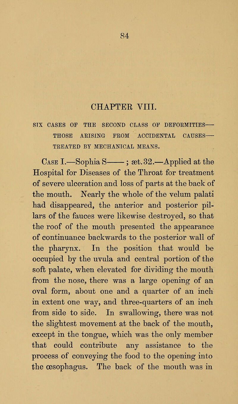 CHAPTEE VIII. STX OASES OF THE SECOND CLASS OV DEFORMITIES THOSE AEISING FEOM ACCIDENTAL CAUSES TEEATED BY MECHANICAL MEANS. Case I.—Sophia S ; set. 32.—Applied at the Hospital for Diseases of the Throat for treatment of severe ulceration and loss of parts at the back of the mouth. Nearly the whole of the velum palati had disappeared, the anterior and posterior pil- lars of the fauces were likewise destroyed, so that the roof of the mouth presented the appearance of continuance backwards to the posterior wall of the pharynx. In the position that would be occupied by the uvula and central portion of the soft palate, when elevated for dividing the mouth from the nose, there was a large opening of an oval form, about one and a quarter of an inch in extent one way, and three-quarters of an inch from side to side. In swallowing, there was not the slightest movement at the back of the mouth, except in the tongue, which was the only member that could contribute any assistance to the process of conveying the food to the opening into the oesophagus. The back of the mouth was in