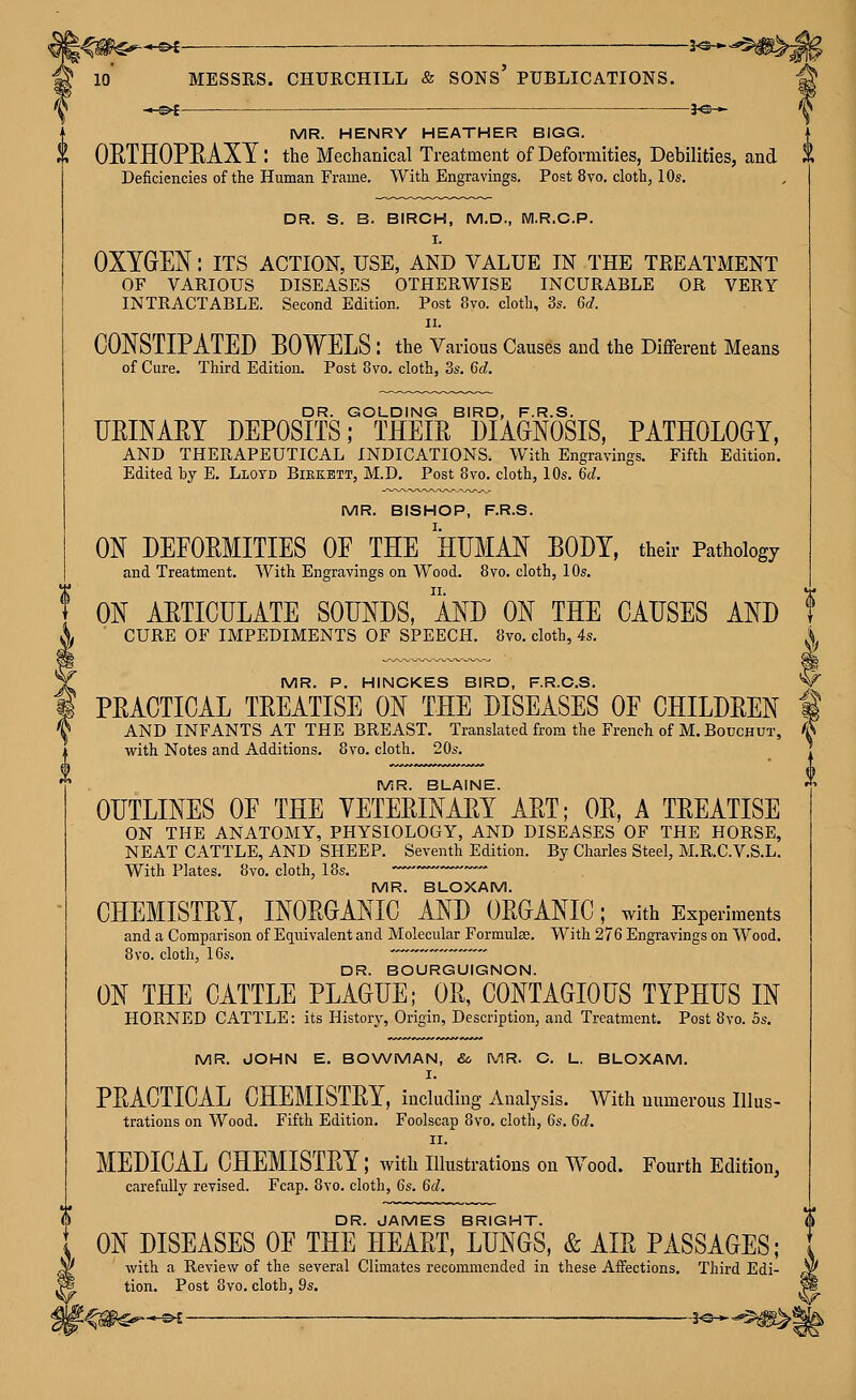 --Of MESSRS. -^^ CHURCHILL & sons' PUBLICATIONS. ^ 10 -^s^ MR. HENRY HEATHER BIGG ^ OETHOPEAXY: the Mechanical Treatment of Deformities, Debilities, and 1 Deficiencies of the Human Frame. With Engravings. Post 8vo. cloth, 10s. DR. S. B. BIRCH, M.D., Wl.R.G.P. I. OXYGEN: its action, use, and value in the teeatment OF VARIOUS DISEASES OTHERWISE INCURABLE OR VERY INTRACTABLE. Second Edition. Post 8vo. cloth, 3s. 6c?. II. CONSTIPATED BOWELS : the Various Causes and the Diflferent Means of Cure. Third Edition. Post 8vo. cloth, 3s. 6d. DR. GOLDING BIRD, F.R.S. URINARY DEPOSITS; THEIR DIAGNOSIS, PATHOLOGY, AND THERAPEUTICAL INDICATIONS. With Engravings. Fifth Edition. Edited by E. Llotd Bikkbtt, M.D. Post 8vo. cloth, 10s. 6d. MR. BISHOP, F.R.S. ON DEFORMITIES OE THE HUMAN BODY, their Pathology and Treatment. With Engravings on Wood. 8vo. cloth, 10s. ON ARTICULATE SOUNDS, AND ON THE CAUSES AND CURE OF IMPEDIMENTS OF SPEECH. 8vo. cloth, 4s. MR. P. HINCKES BIRD, F.R.O.S. PRACTICAL TREATISE ON THE DISEASES OF CHILDREN AND INFANTS AT THE BREAST. Translated from the French of M. Bouchut, with Notes and Additions. 8vo. cloth. 20s. MR. BLAINE. OUTLINES OF THE VETERINARY ART; OR, A TREATISE ON THE ANATOMY, PHYSIOLOGY, AND DISEASES OF THE HORSE, NEAT CATTLE, AND SHEEP. Seventh Edition. By Charles Steel, M.R.C.V.S.L. With Plates. 8vo. cloth, 18s. MR. BLOXAM. CHEMISTRY, INORGANIC AND ORGANIC; with Experiments and a Comparison of Equivalent and Molecular Formulee. With 276 Engravings on Wood. 8vo. cloth, 16s.  DR. BOURGUIGNON. ON THE CATTLE PLAGUE; OR, CONTAGIOUS TYPHUS IN HORNED CATTLE: its History, Origin, Description, and Treatment. Post 8vo. 5s. MR. JOHN E. BO\A/MAN, &, MR. C. L. BLOXAM. I. PRACTICAL CHEMISTRY, including Analysis. AVith numerous Illus- trations on Wood. Fifth Edition. Foolscap 8vo. cloth, 6s. 6d, II. MEDICAL CHEMISTRY; Avith illustrations on Wood. Fourth Edition, carefully revised. Fcap. 8yo. cloth, 6s. 6d. DR. JAMES BRIGHT. ON DISEASES OF THE HEART, LUNGS, & AIR PASSAGES; with a Review of the several Climates recommended in these Affections. Third Edi- tion. Post 8vo. cloth, 9s.