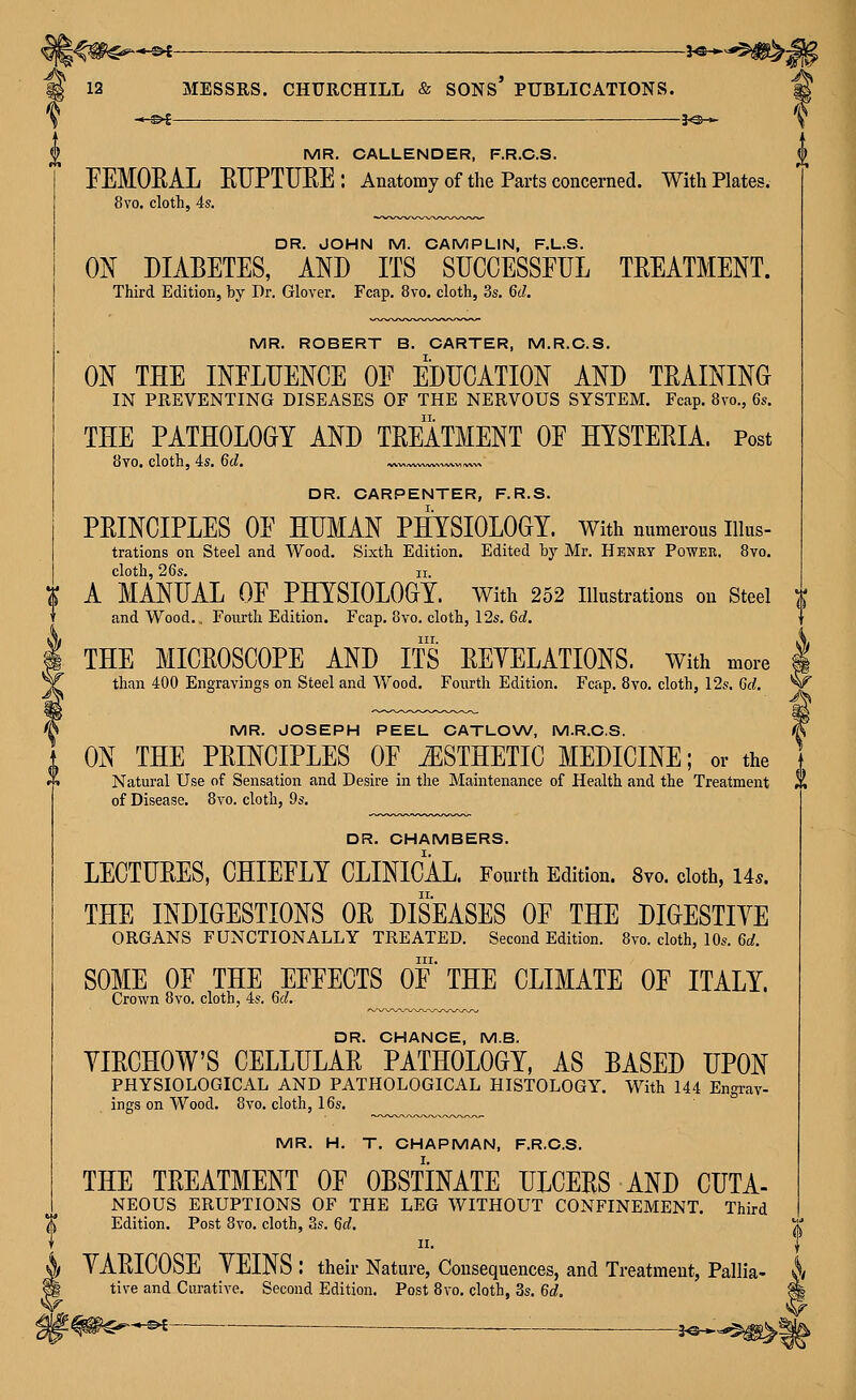 2 MR. OALLENDER, F.R.C.S. FEMORAL EUPTURE: Anatomy of the Parts concerned. With Plates. 8vo. cloth, 4s. DR. JOHN M. CAMPLIN, F.L.S. 0^ DIABETES, AND ITS SUCCESSFUL TREATMENT. Third Edition, by Dr. Glover. Fcap. 8vo. cloth, 3s. 6d. MR. ROBERT B. CARTER, M.R.C.S. ON THE INFLUENCE OF EDUCATION AND TRAINING IN PREVENTING DISEASES OF THE NERVOUS SYSTEM. Fcap. 8vo., 6s. THE PATHOLOGY AND TREATMENT OF HYSTERIA. Post 8vo. cloth, 4s. 6d. ^v„w^^^,^v,^„ DR. CARPENTER, F.R.S. PRINCIPLES OF HUMAN PHYSIOLOGY. With numerous iiius- trations on Steel and Wood. Sixth Edition. Edited hy Mr. Henrt Powkr, 8vo. cloth, 26s. II. ^ A MANUAL OF PHYSIOLOGY, with 252 lUustrations on Steel and Wood.. Fourth Edition. Fcap, 8vo, cloth, 12s. 6d. I THE MICROSCOPE AND ITS REYELATIONS. with more ^ than 400 Engravings on Steel and Wood. Fourth Edition. Fcap. 8vo. cloth, 12s, 6d. ' ^ MR. JOSEPH PEEL CATLOW, M.R.C.S. ON THE PRINCIPLES OF ESTHETIC MEDICINE; or the ^ Natural Use of Sensation and Desire in the Maintenance of Health and the Treatment of Disease. 8vo. cloth, 9s, DR. CHAMBERS. LECTURES, CHIEFLY CLINICAL. Fourth Edition. 8vo. cloth, 14.. THE INDIGESTIONS OR DISEASES OF THE DIGESTIVE ORGANS FUNCTIONALLY TREATED. Second Edition. 8vo. cloth, 10s. 6c;. III. SOME OF THE EFFECTS OF THE CLIMATE OF ITALY. Crown 8vo. cloth, 4s. 6^^. DR. CHANCE, M.S. YIRCHOW'S CELLULAR PATHOLOGY, AS BASED UPON PHYSIOLOGICAL AND PATHOLOGICAL HISTOLOGY, With 144 Engrav- ings on Wood, 8vo, cloth, 16s. MR. H. T. CHAPMAN, F.R.C.S. THE TREATMENT OF OBSTINATE ULCERS AND CUTA- NEOUS ERUPTIONS OF THE LEG WITHOUT CONFINEMENT. Third (l Edition. Post Bvo. cloth, 3s. Gd, X II. I h) YARICOSE YEINS : their Nature, Consequences, and Treatment, Pallia- *j/ § tive and Curative, Second Edition. Post Bvo, cloth, 3s, 6d. -s^- -3«H