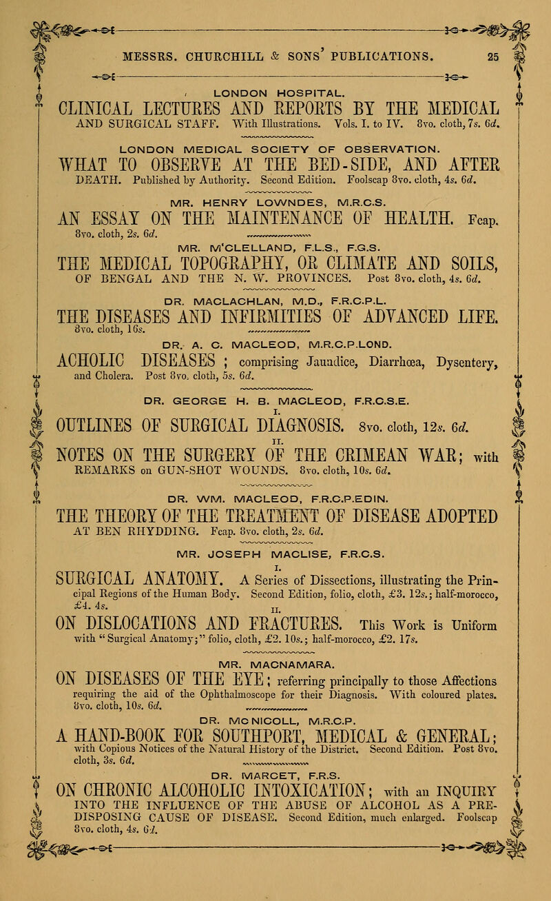 ^ —©< -3^* —^£ — -J«— ^-^£ — J«— L ' LONDON HOSPITAL. ^ CLINICAL LECTUEES AND EEPOETS BY THE MEDICAL AND SURGICAL STAFF. With Illustrations. Vols. I. to IV. 8vo. cloth, 7s. Gd, LONDON MEDICAL SOCIETY OF OBSERVATION. WHAT TO OBSERYE AT THE BED-SIDE, AND AETER DEATH. Puhlished by Authority. Second Edition. Foolscap 8vo. cloth, 4s. 6d, MR. HENRY LOWNDES, M.R.C.S. AN ESSAY ON THE MAINTENANCE OE HEALTH. Fcap. 8yo, cloth, 2s. 6d. ^ MR. M'CLELLAND, F.L.S., F.G.S. THE MEDICAL TOPOGRAPHY, OR CLIMATE AND SOILS, OF BENGAL AND THE N. W. PROVINCES. Post 8vo. cloth, 4s. 6d. DR. MACLACHLAN, M.D., F.R.C.P.L. THE DISEASES AND INFIRMITIES OE ADYANCED LIEE. DR. A. C. MACLEOD, M.R.C.P.LOND. ACHOLIC DISEASES ; comprising JauatUce, Diarrhoea, Dysentery, DR. GEORGE H. B. MACLEOD, F.R.C.S.E. I. OUTLINES OE SURGICAL DIAGNOSIS. 8vo. doth, 124-. 6d. ^/ ^ NOTES ON THE SURGERY OE THE CRIMEAN WAR; with 1 X REMARKS on GUN-SHOT WOUNDS. 8vo. cloth, lOs. Gd. \ DR. \A/M. MACLEOD, F.R.C.P.EDIN. * THE THEORY OE THE TREATMENT OE DISEASE ADOPTED AT BEN RHYDDING. Fcap. 8vo. cloth, 2s. Gd. MR. JOSEPH MACLISE, F.R.C.S. SURGICAL ANATOMY, a Series of Dissections, illustrating the Prin- cipal Regions of the Human Bodv. Second Edition, folio, cloth, £3. I2s.; half-morocco, £4.. 4s. ' jj ON DISLOCATIONS AND ERACTURES. This Work is Uniform with  Surgical Anatomy; folio, cloth, £2.10s.; half-morocco, £2. I7s. MR. MACNAMARA. ON DISEASES OE THE EYE ; referring principally to those Affections requiring the aid of the Ophthalmoscope for their Diagnosis. With coloured plates. 8yo. cloth, 10s. Gd. .«.,.,»««».,.,-- DR. MCNICOLL, M.R.C.P. A HAND-BOOK EOR SOUTHPORT, MEDICAL & GENERAL; with Copious Notices of the Natural History of the District. Second Edition. Post 8vo. cloth, 3s. 6d. ^> »„vw. DR. MARCET, F.R.S. ^. ON CHRONIC ALCOHOLIC INTOXICATION; with an inquiry t '^ INTO THE INFLUENCE OF THE ABUSE OF ALCOHOL AS A PRE- A ^' DISPOSING CAUSE OF DISEASE. Second Edition, much enlarged. Foolscap ^ 8vo. cloth, 4s. GI. ^