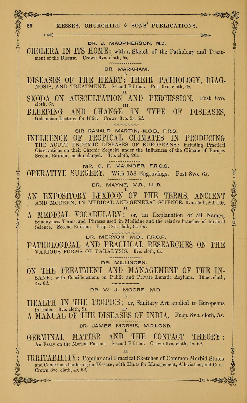 30 ► DR. J. MACPHERSON, M.D. CHOLERA IN ITS HOME; with a Sketch of the Pathology and Treat- ment of the Disease. Crown 8vo. cloth, 5s. DR. MARKHAM. DISEASES OF THE HEAET:' THEIR PATHOLOGY, Diag- nosis, AND TREATMENT. Second Edition. Post 8vo. cloth, 6s. SKODA ON auscultation AND PERCUSSION. Post Svo. cloth, 6s. jlj BLEEDINa AND CHANGE IN TYPE OF DISEASES. Gidstonian Lectures for 1864, Crown Svo. 2s. 6d. SIR RANALD MARTIN, K.C.B., F.R.S. INFLUENCE OF TROPICAL CLIMATES IN PRODUCING THE ACUTE ENDEMIC DISEASES OF EUROPEANS; including Practical Observations on their Chronic Sequelae under the Influences of the Climate of Europe. Second Edition, much enlarged. 8vo. cloth, 20s. MR. C. F. MAUNDER, F.R.C.S. (F OPERATIVE SURGERY, with 158 Eugravings. Post Svo. 6s. X DR. MAYNE, M.D., LL.D. i AN EXPOSITORY LEXICON' OF THE TERMS, ANCIENT ^ AND MODERN, IN MEDICAL AND GENERAL SCIENCE. 8vo. cloth, £2.10s. A MEDICAL VOCABULARY; or, an Explanation of all Names, Synonymes, Terms, and Phrases used in Medicine and the relative branches of Medical Science. Second Edition. Fcap. 8vo. cloth, 8s. 6d. DR. MERYON, M.D., F.R.C.P. PATHOLOGICAL AND PRACTICAL RESEARCHES ON THE VARIOUS FORMS OF PARALYSIS. Svo. cloth, 6s. DR. MILLINGEN. ON THE TREATMENT AND MANAGEMENT OF THE IN- SANE; with Considerations on Public and Private Lunatic Asylums. 18mo. cloth, 4s. 6d. DR. W. J. MOORE, M.D. I. HEALTH IN THE TROPICS; or, Sanitary Art applied to Europeans in India. Svo. cloth, 9s. il A MANUAL OF THE DISEASES OF INDIA. Fcap. 8vo. doth, 5.. DR. JAMES MORRIS, M.D.LOND. GERMINAL MATTER AND'' THE CONTACT THEORY: An Essay on the Morbid Poisons. Second Edition. Crown Svo. cloth, 4s. 6d. II. IRRITABILITY : Popular and Practical Sketches of Common Morbid States and Conditions bordering on Disease; with Hints for Management, Alleviation,and Cure. Crown Svo. cloth, 4s. 60!. ^3^-^ — J^* <*5!|P>| *Sr