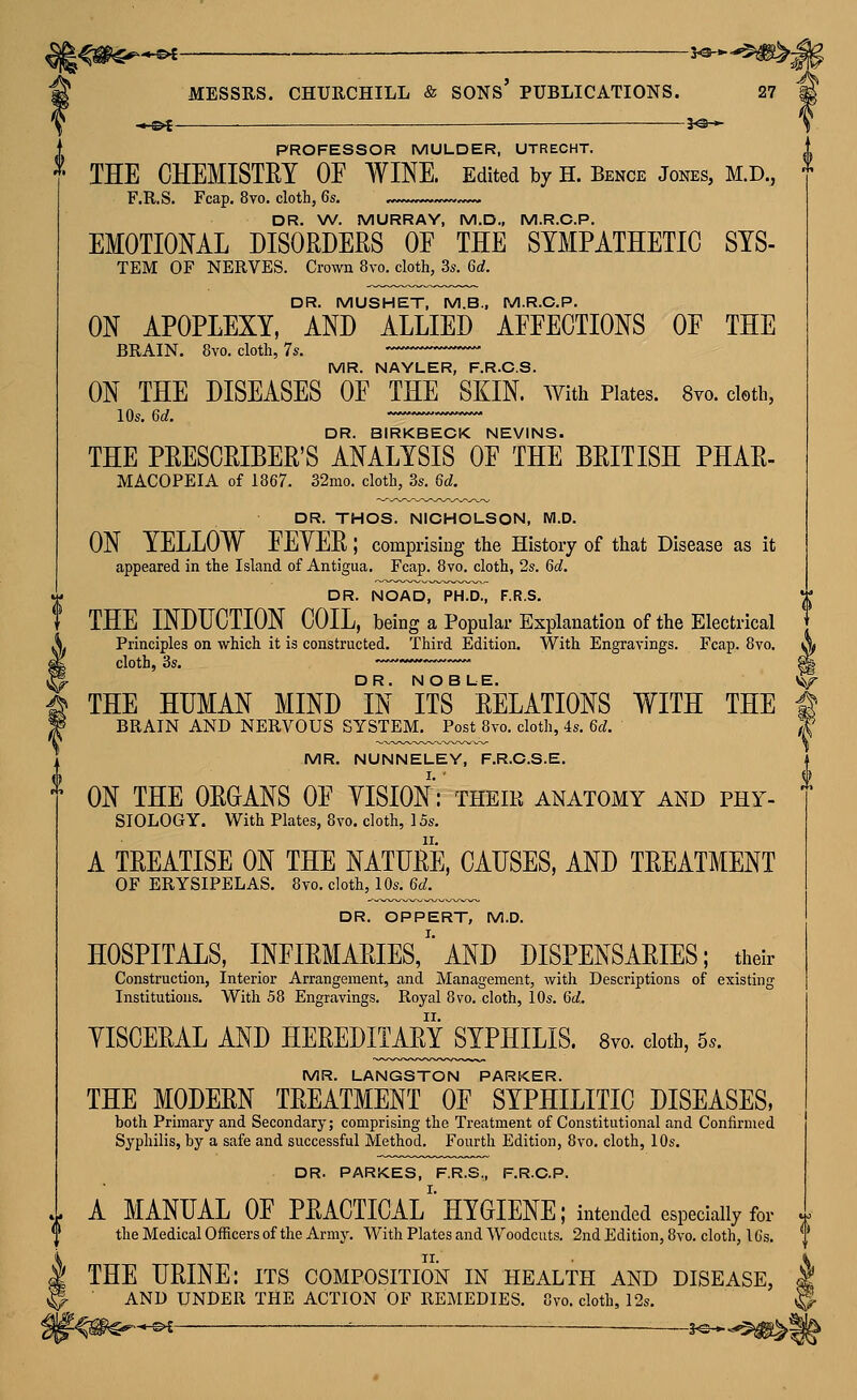 <^ .^.^^ — 3^-^ PROFESSOR MULDER, UTRECHT. THE CHEMISTEY OF WINE. Edited by H. Bence Jones, M.D., F.R.S, Fcap. 8vo. cloth, 6s. DR. W. MURRAY, M.D., M.R.C.P. EMOTIOML DISORDERS OE THE SYMPATHETIC SYS- ON APOPLEXY, AND ALLIED AFFECTIONS OF THE MR. NAYLER, F.R.C.S. ON THE DISEASES OF THE SKIN. With Plates. 8yo. doth, lOs. 6d. DR. BIRKBECK NEVINS. THE PRESCRIBER'S ANALYSIS OF THE BRITISH PHAR- DR. THOS. NICHOLSON, M.D. ON YELLOW FEYER; comprising the History of that Disease as it appeared in the Island of Antigua. Fcap. 8vo. cloth, 2s. 6^. DR. NOAD, PH.D., F.R.S. THE INDUCTION COIL, being a Popular Explanation of the Electrical .V Principles on which it is constructed. Third Edition. With Engravings. Fcap. 8vo. ^ ^ THE HUMAN MIND °IN ifS^ RELATIONS WITH THE ^ ¥ BRAIN AND NERVOUS SYSTEM. Post 8vo. cloth, 4s, 6d. T MR. NUNNELEY, F.R.C.S.E. ^ ON THE ORGANS OF YISION: their anatomy and phy- siology. With Plates, 8vo. cloth, 15s. A TREATISE ON THE NATURE, CAUSES, AND TREATMENT OF ERYSIPELAS. 8to. cloth, 10s. 6d. DR. OPPERT, M.D. HOSPITALS, infirmaries/'AND DISPENSARIES; their Construction, Interior Arrangement, and Management, with Descriptions of existing Institutions. With 58 Engravings. Royal 8vo. cloth, 10s. 6d. YISCERAL AND HEREDITAMSYPHILIS. 8vo. doth, 5.. MR. LANGSTON PARKER. THE MODERN TREATMENT OF SYPHILITIC DISEASES, both Primary and Secondary; comprising the Treatment of Constitutional and Confirmed Syphilis, by a safe and successful Method. Fourth Edition, 8vo, cloth, 10s. DR. PARKES, F.R.S,, F.R.C.P. 1 A MANUAL OF PRACTICAL^'HYGIENE; intended especially for ' ^ the Medical Officers of the Army. With Plates and Woodcuts. 2nd Edition, 8vo. cloth, 1 Cs. k THE URINE: its composition in health and disease, ^ ■ AND UNDER THE ACTION OF REMEDIES. 8vo. cloth, 12s.