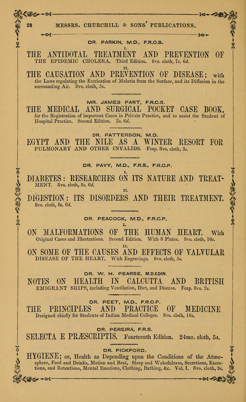 I —^ ^ — ■ }^_ THE ANTIDOTAL TREATMENT AND PEEYENTION OF THE CAUSATION AND PEEYENTION OF DISEASE; with the Laws regulating the Extrication of Malaria from the Surface, and its Diffusion in the MR. JAMES PART, F.R.C.S. THE MEDICAL AND SUEGICAL POCKET CASE BOOK, for the Registration of important Cases in Private Practice, and to assist the Student of Hospital Practice. Second Edition. 2s. 6d. DR. PATTERSON, M.D. EGYPT AND THE NILE AS A WINTEE EESOET FOE PULMONARY AND OTHER INVALIDS. Fcap. 8vo. cloth, 3s. DR. PAVY, M.D., F.R.S., F.R.C.P. DIABETES: EESEAECHES ON ITS NATUEE AND TEEAT- MENT. 8vo. cloth, 8s, 6d. II. DIGESTION: ITS DISOEDEES AND THEIE TEEATMENT. Bto. cloth, Qe. 6d. DR. PEACOCK, M.D., F.R.C.P. ON MALFOEMATIONS OF THE HUMAN HEAET. With ON SOME OF THE CAUSES AND EFFECTS OF YALYULAE DISEASE OF THE HEART, With Engravings, 8vo. cloth, 5s. DR. W. H. PEARSE, M.D.EDIN. NOTES ON HEALTH IN CALCUTTA AND BEITISH EMIGRANT SHIPS, including Ventilation, Diet, and Disease. Fcap, 8vo. •2s, DR. PEET, M.D., F.R.C.P. THE PEINCIPLES AND PEACTICE OF MEDICINE Designed chiefly for Students of Indian Medical Colleges, 8vo. cloth, 16s. DR. PEREIRA, F.R.S, SELECTA E PEtESCEIPTIS. Fourteenth Edition, 24mo. cloth, 5*. DR. PICKFORD. HYGIENE; or, Health as Depending upon the Conditions of the Atmo- y sphere, Food and DrinKs, Motion and Rest, Sleep and Wakefulness, Secretions, Excre- tions, and Retentions, Mental Emotions, Clothing, Bathing, &c. Vol. I. 8vo. cloth, 9s, —©i ■ ■- ——— : —^^