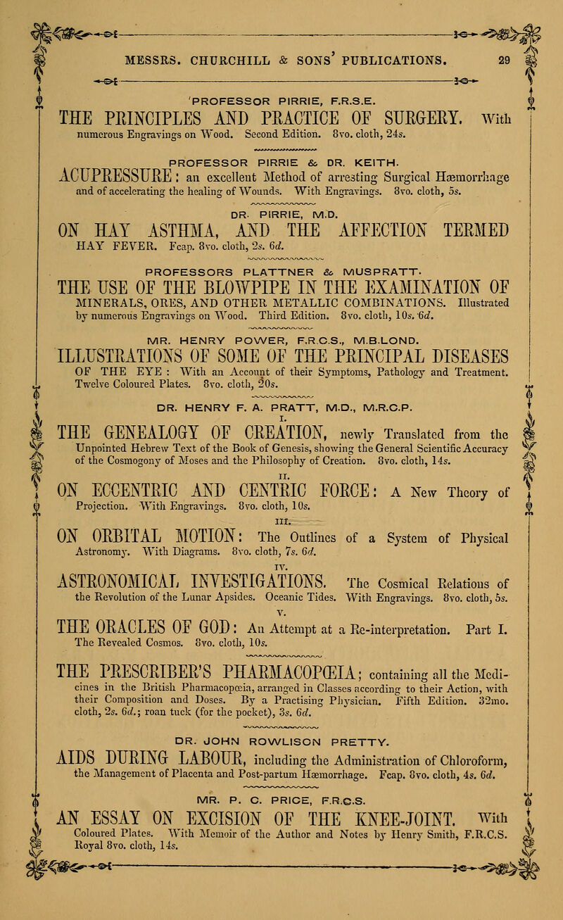 -©i———— MESSRS. *-©4 ■ J«— CHURCHILL & sons' PUBLICATIONS. 5«* 29 PROFESSOR PIRRIE, F.R.S.E. THE PRINCIPLES AND PRACTICE OE SURGERY. AVith numerous Engravings on Wood. Second Edition. 8vo. cloth, 24s. PROFESSOR PIRRIE &. DR. KEITH. ACUPRESSURE : an excellent Method of arresting Surgical Hajmorrhage and of accelerating the liealing of Wounds. With Engravings. 8vo. cloth, os. DR- PIRRIE, M.D. ON HAY ASTHMA, AND THE AEEECTION TERMED HAY FEVER. Fcap. 8vo. cloth, 2s. 6d. PROFESSORS PLATTNER &, MUSPRATT. THE USE OE THE BLOWPIPE IN THE EXAMINATION OF MINERALS, ORES, AND OTHER METALLIC COMBINATIONS. Illustrated by numerous Engravings on Wood. Third Edition. 8vo. cloth, 10s, 6d. MR. HENRY POWER, F.R.C.S., M.B.LOND. ILLUSTRATIONS OE SOME OF THE PRINCIPAL DISEASES OF THE EYE : With an Account of their Symptoms, Pathology and Treatment. Twelve Coloured Plates. 8vo. cloth, 20s. V DR. HENRY F. A. PRATT, M.D., M.R.C.P. THE GENEALOGY OF CREATION, newly Translated from the Unpointed Hebrew Text of the Book of Genesis, showing the General Scientific Accuracy of the Cosmogony of Moses and the Philosophy of Creation. 8vo. cloth, 14s. ON ECCENTRIC AND CENTRIC FORCE: a Nev7 Theory of Projection. With Engravings. 8vo. cloth, 10s. III. ON ORBITAL MOTION: The Outlines of a System of Physical Astronomy. With Diagrams. 8vo. cloth, 7s. 6d. ASTRONOMICAL INYESTIGATIONS. The Cosmical Relations of the Revolution of the Lunar Apsides. Oceanic Tides. With Engravings. 8vo. cloth, 5s. V. THE ORACLES OF GOD : An Attempt at a Re-interpretation. Part I. The Revealed Cosmos, ovo. cloth, 10s. THE PRESCRIBER'S PHARMACOPEIA; containing all the Medi- cines in tlie British Pharmacopoiia, arranged in Classes according to their Action, with their Composition and Doses. By a Practising Pliysician. Fifth Edition. 32mo. cloth, 2s. 6d.; roan tuck (for the pocket), .3s. 6d. DR. JOHN ROWLISON PRETTY. AIDS DURING LABOUR, including the Administration of Chloroform, the Management of Placenta and Post-partum Haemorrhage. Fcap. 8vo. cloth, 4s. 6d, MR. P. C. PRICE, F.R.C.S. AN ESSAY ON EXCISION OF THE KNEE-JOINT, with Coloured Plates. With Memoir of the Author and Notes by Henry Smith, F.R.C.S. Royal 8vo. cloth, 14s. 5^-s>t •—' }e—
