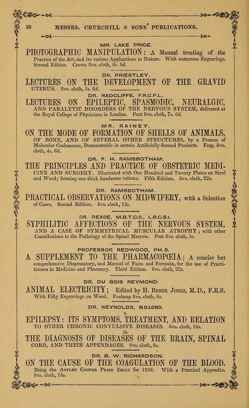 MESSRS. CHURCHILL & SONS* PUBLICATIONS. -,-^£ _____ 1^_ MR. LAKE PRICE. PHOTOGEAPHIC MAOTPIJLATION: a Manual treating of the Practice of the Art, and its various Applications to Nature. With numerous Engravings. Second Edition. Crown 8vo. cloth, 6s. 6d. DR. PRIESTLEY. LECTTIEES ON THE DEVELOPMENT OE THE GEAYID UTERUS. 8vo. cloth, 5s. 6d. DR. RADCLIFFE, F.R.C.P.L. LECTUEES ON EPILEPTIC, SPASMODIC. NEUEALGIC, AND PARALYTIC DISORDERS OF THE NERVOUS SYSTEM, delivered at the Royal College of Physicians in London. Post 8vo. cloth, 7s. 6d. MR. R A I N E Y. ON THE MODE OE EOEMATION OF SHELLS OE ANIMALS, OF BONE, AND OF SEVERAL OTHER STRUCTURES, by a Process of Molecular Coalescence, Demonstrable in certain Artificially-formed Products. Fcap. 8vo. cloth, 4s. 6d. DR. F. H. RAMSBOTHAM. THE PEINCIPLES AND PEACTICE OF OBSTETEIC MEDI- CINE AND SURGERY. Illustrated with One Hundred and Twenty Plates on Steel ^ and Wood; forming one thick handsome volume. Fifth Edition. 8vo. cloth, 22s. DR. RAMSBOTHAM. f PEACTICAL OBSEEYATIONS ON MIDWIFEEY, with a Selection of Cases. Second Edition. 8vo. cloth, 12s. DR. READE, M.B.T.C.D., L.R.C.S.I. f SYPHILITIC AFFECTIONS OF THE NEEYOFS SYSTEM, i AND A CASE OF SYMMETRICAL MUSCULAR ATROPHY; with other Contributions to the Pathology of the Spinal Marrow. Post 8vo. cloth, 5s. PROFESSOR REDWOOD, PH.D. A SUPPLEMENT TO THE PHAEMACOP(EIA; A concise but comprehensive Dispensatorj', and Manual of Facts and Formulae, for the use of Practi- tioners in Medicine and Pharmacy. Third Edition. 8vo, cloth, 22s. DR. DU BOIS REYMOND- ANIMAL ELECTEICITY; Edited by H. Bence Jones, M.D., F.E.S. With Fifty Engravings on Wood, Foolscap 8vo, cloth, 6s. DR. REYNOLDS, M.D.LOND, EPILEPSY: ITS SYMPTOMS, TEEATMENT, AND EELATION TO OTHER CHRONIC CONVULSIVE DISEASES, 8vo, cloth, 10s, THE DIAGNOSIS OF DISEASES OF THE BEAIN, SPINAL CORD, AND THEIR APPENDAGES, 8vo, cloth, 8s. DR. B. \A/. RICHARDSON. ON THE CAUSE OF THE COAGULATION OF THE BLOOD. Being the Astley Cooper Pkize Essay for 1856, With a Practical Appendix. 8vo. cloth, 16s, r-^^^--^ ^—— - - ■ ^ -^SM--'^^*
