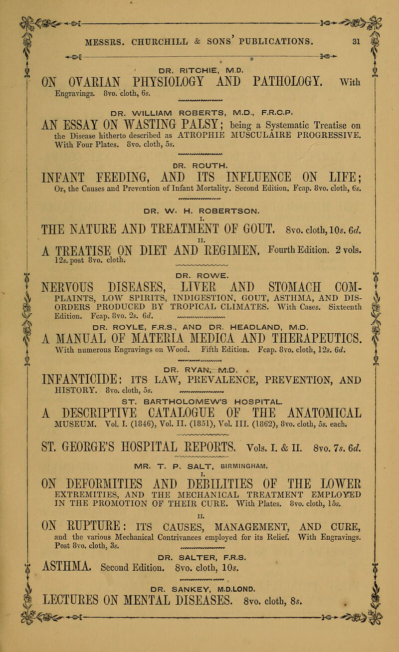 —^ ^ MESSRS. CHURCHILL & sons' PUBLICATIONS. -3^* -3^-* 31 DR. RITCHIE, M.D. ON OYAEIAN PHYSIOLOGY AND PATHOLOGY, with Engravings. 8yo. cloth, 6s. DR. WILLIAM ROBERTS, M.D., F.R.C.P. AN ESSAY ON WASTING PALSY; being a Systematic Treatise on the Disease hitherto described as ATROPHIE MUSCULAIRE PROGRESSIVE. With Four Plates. 8vo. cloth, 5s. DR. ROUTH. INFANT PEELING, AND ITS INPLLENCE ON LIFE; Or, the Causes and Prevention of Infant Mortality. Second Edition. Fcap. 8vo. cloth, €s. DR. \A/. H. ROBERTSON. THE NATUEE AND TEEATMENT OF GOUT. Svo. ciotb, lo^. 6t/, A TEEATISE ON DIET ANdeEGIMEN. Fom-th Edition. 2 vols. 12s. post 8vo. cloth. DR. ROWE. NEEYOUS DISEASES, LIYEE AND STOMACH COM- PLAINTS, LOW SPIRITS, INDIGESTION, GOUT, ASTHMA, AND DIS- ORDERS PRODUCED BY TROPICAL CLIMATES. With Cases. Sixteenth Edition. Fcap. Ovo. 2s. 6d, ^,/w, DR. ROYLE, F.R.S., AND DR. HEADLAND, M.D. A MANUAL OF MATEEIA MEDIGA AND THEEAPEUTICS. With numerous Engravings on Wood. Fifth Edition. Fcap. 8vo. cloth, I2s. 6d. DR. RYAN, M.D. . INFANTICIDE: its law, prevalence, prevention, and HISTORY. 8vo. cloth, 5s. ^ ST. BARTHOLOMEW'S HOSPITAL. A DESCEIPTIYE CATALOGUE OF THE ANATOMICAL MUSEUM. Vol. L (1846), Vol, IL (1851), Vol. III. (1862), 8vo. cloth, 5s. each. ST. GEOEGE'S HOSPITAL EEPOETS. Vols. i. & ii. 8vo. 7.. 6d. MR. T. P. SALT, BIRMINGHAM. ON DEFOEMITIES AND DEBILITIES OF THE LOWEE EXTREMITIES, AND THE MECHANICAL TREATMENT EMPLOYED IN THE PROMOTION OF THEIR CURE. With Plates. 8vo. cloth, 15s. II. ON EUPTUEE: its causes, management, and cure, and the various Mechanical Contrivances employed for its Relief. With Engravings. Post 8vo. cloth, 3s. .,«..,,.».w«~~-~ DR. SALTER, F.R.S. ASTHMA. Second Edition. 8vo. cloth, 10*. ^ DR. SANKEY, WI.D.LOND.