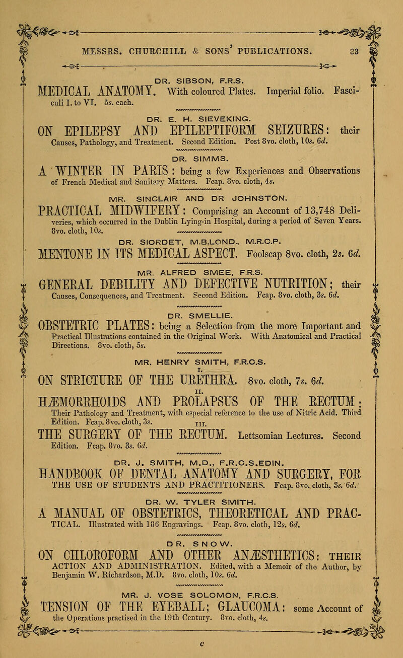 u ^ MESSRS. CHURCHILL & SONS' PUBLICATIONS. 33 -<-«4 : ; 3^^ DR. SIBSON, F.R.S. MEDICAL ANATOMY. AVith coloured Plates. Imperial folio. Fasci- culi I. to VI. OS, each. DR. E. H. SIEVEKING. ON EPILEPSY AND EPILEPTIFOEM SEIZURES: their Causes, Pathology, and Treatment. Second Edition. Post 8vo. cloth, 10s. 6d. DR. SIMMS. A ' WINTER IN PARIS : being a feAT Experiences and Observations of French Medical and Sanitary Matters. Fcap. 8to. cloth, 4s. MR. SINCLAIR AND DR JOHNSTON. PRACTICAL MIDWIFERY: Comprising an Account of 13,748 Deli- varies, which occurred in the Duhlin Lying-in Hospital, during a period of Seven Y ears. 8vo. cloth, 10s. DR. SIORDET, M.B.LOND., M.R.C.P. MENTONE IN ITS MEDICAL ASPECT. Foolscap 8vo. cloth, 2s. 6d. MR. ALFRED SMEE, F.R.S. X GENERAL DEBILITY AND DEFECTIYE NUTRITION; their Causes, Consequences, and Treatment. Second Edition. Fcap. 8vo. cloth, 3s. 6d. DR. SMELLIE. OBSTETRIC PLATES: being a Selection from the more Important and Practical Illustrations contained in the Original Work. With Anatomical and Practical Directions. 8vo. cloth, 5s. MR. HENRY SMITH, F.R.O.S. ON STRICTURE OE THE URETHRA. Svo. doth, 7^. Gd. HiEMORRHOIDS AND PROLAPSUS OE THE RECTUM; Their Pathology and Treatment, with especial reference to the use of Nitric Acid. Third Edition. Fcap. 8vo. cloth, 3s. jjj THE SURGERY OE THE RECTUM. Lettsomian Lectures. Second Edition. Fcap, 8vo. 3s. Gd. DR. J. SMITH, M.D., F.R.C.S.EDIN. HANDBOOK OE DENTAL ANATOMY AND SURGERY, EOR THE USE OF STUDENTS AND PRACTITIONERS. Fcap. 8vo. cloth, 3s. 6rf, DR. \A/. TYLER SMITH. A MANUAL OE OBSTETRICS, THEORETICAL AND PRAC- TICAL. Illustrated with 186 Engravings. Fcap. 8vo. cloth, 12s. 6d. D R. S N O W. ON CHLOROFORM AND OTHER ANESTHETICS; their ACTION AND ADMINISTRATION. Edited, with a Memoir of the Author, by Benjamin W. Richardson, M.D. 8vo. cloth, 10s. 6d. MR. J. VOSE SOLOMON, F.R.O.S. TENSION OF THE EYEBALL; GLAUCOMA: some Account of , >^ the Operations practised in the lOtli Century. 8vo. cloth, 4s. i