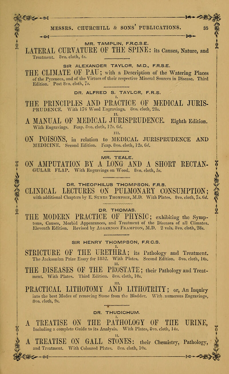 A TREATISE ON THE PATHOLOGY OF THE URINE, % Including a complete Guide to its Analysis. With Plates, Svo. clotb, 14.*?. I A TREATISE ON GALL STONES: their Chemistry, Pathology, ^ and Treatment. With Coloured Phtes. ovo. clotli, 10s. ^€&^*^ •-— —3«*^#>^ ^ MESSRS. CHURCHILL & SONs' PUBLICATIONS. 35 'C* •*.©^—— *©* MR. TAMPLIN, F.R.CS.E. LATERAL CURYATURE OF THE SPINE: its Causes, Nature, and I Treatment. Ovo. cloth, 4s. ,,. ^,_^ SIR ALEXANDER TAYLOR, M.D., F.R.S.E. THE CLIMATE OF PAU; with a Description of the Watering Places of the Pyrenees, and of the Virtues of their respective Mineral Sources in Disease. Third Edition. Post 8vo. cloth, Js. ' DR. ALFRED S. TAYLOR, F.R.S. I THE PRINCIPLES AND PRACTICE OF MEDICAL JURIS- i PRUDENCE. With 176 Wood Engravings. Gvo. cloth, 28s, i A MANUAL OF MEDICAL JURISPRUDENCE. Eighth Edition. With Engravings. Fcap. 8vo. cloth, l'2s. 6d. Ill, I ON POISONS, ill relation to MEDICAL JURISPRUDENCE AND MEDICINE. Second Edition. Fcap. 8 vo. cloth, 12s. Ct^. j MR, TEALE. j I ON AMPUTATION BY A LONG AND A SHORT RECTAN- t { GULAR FLAP. With Engravings on Wood. Svo, cloth, 5s. { ^ DR. THEOPHILUS THOMPSON, F.R.S. ^ i CLINICAL LECTURES ON PULMONARY CONSUMPTION; f ^ with additional Chapters by E. Sr^iES ThojipsoKjM.D. With Plates. 8vo. cloth, 7s. 6rf. X li^ DR. THOMAS. f THE MODERN PRACTICE OF PHYSIC; exhibiting the Symp- I toms, Causes, Morbid Appearances, and Treatment of the Diseases of all Climates. Eleventh Edition. Revised by Algernon Frampton, M.D, 2 vols. Svo. cloth, 28s. [ I SIR HENRY THOMPSON, F.R.C.S. | STRICTURE OF THE URETHRA; its Pathology and Treatment. | The Jacksonian Prize Essay for 18.V2. With Plates. Second Edition. 8vo. cloth, 10s. i THE DISEASES OF THE PROSTATE; their Pathology and Treat- j ment. With Plates. Third Edition. Svo. cloth, 10s. j III. i PRACTICAL LITHOTOMY AND LITHOTRITY; or. An inquiry | into the best Modes of removing Stone from the Bladder. With. numerous Engravings, Svo. cloth, 9s. DR. THUDICHUM. I. i