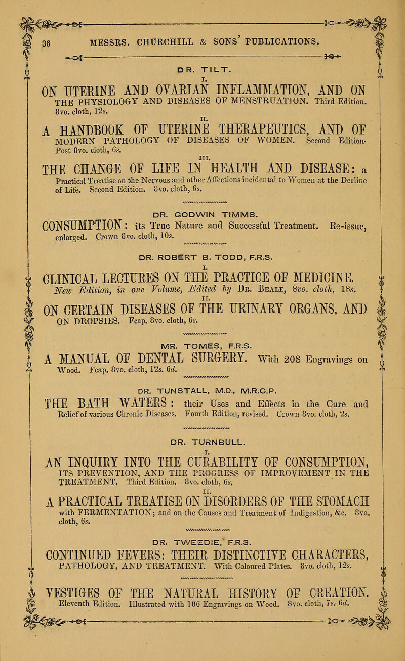■■« e>r — ______ ^o* 36 MESSRS. CHURCHILL & SONS' PUBLICATIONS. ■« o-E ■— ——^ }©♦ DR. TILT. ON UTERINE AND OYAEIAN INFLAMMATION, AND ON THE PHYSIOLOGY AND DISEASES OF MENSTRUATION. Third Edition. 8vo. cloth, 12s. A HANDBOOK OE UTEEINE THEEAPEUTICS, AND OE MODERN PATHOLOGY OF DISEASES OF WOMEN. Second Edition- Post 8vo. cloth, 6s. III. THE CHANGE OE LIEE IN HEALTH AND DISEASE: a Practical Treatise on the Nervous and other Aifections incidental to Women at the Decline of Life. Second Edition, ovo, cloth, 6s. DR. GODWIN TIMMS. CONSUMPTION : its True Nature and Successful Treatment. Ee-issue, enlarged. Crown 8vo. cloth, 10s. DR. TURNBULL. AN INQUIEY INTO THE CURABILITY OF CONSUMPTION, ITS PREVENTION, AND THE PROGRESS OF IMPROVEMENT IN THE TREATMENT. Third Edition. 8vo. cloth, Gs. A PRACTICAL TREATISE ON DISORDERS OF THE STOMACH with FERMENTATION; and on the Causes and Treatment of Indigestion,,&c. 8vo. cloth, 6s. DR. T\A/EED!E,' F.R.S. CONTINUED FEYERS: THEIR DISTINCTIYE CHARACTERS, PATHOLOGY, AND TREATMENT. With Coloured Plates. 8to. cloth, 12s. YESTIGES OF THE NATURAL HISTORY OF CREATION. Eleventh Edition. Illustrated with 1OG Engravings on Wood. 8vo. cloth, 7s. 6d. DR. ROBERT B. TODD, F.R.S. Jj CLINICAL LECTURES ON THE PRACTICE OF MEDICINE. j Neiv Edition, in one Volume, Edited by Dk. Beale, 8vo. cloth, 18s. I ON CERTAIN DISEASES OF THE URINARY ORGANS, AND V ON DROPSIES. Fcap. 8vo. cloth, 6s. V IViR. TOMES, F.R.S. J A MANUAL OF DENTAL SURGERY. With 2O8 Engravings on i ^» Wood. Fcap. 8vo. cloth, 12s. 6d. ^ DR. TUNSTALL, M.D., M.R.C.P. THE BATH WATERS : their Uses and Eflfects in the Cure and Relief of various Chronic Diseases. Fourtli Edition, revised. Crown 8vo. cloth, 2s.