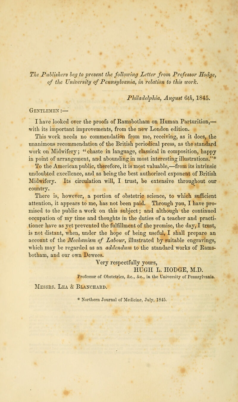 The Publishers beg to present the folloiving Letter from Professor Hodge, of the University of Pennsylvania, in relation to this ivork. Philadelphia, August 6th, 1845. Gentlemen :— I have looked over the proofs of Ramsbotham on Human Parturition,— ■with its important improvements, from the new London edition. This work needs no commendation from me, receiving, as it does, the unanimous recommendation of the British periodical press, as the standard work on Midwifery;  chaste in language, classical in composition, happy in point of arrangement, and abounding in most interesting illustrations.* To the American public, therefore, it is most valuable,—from its intrinsic undoubted excellence, and as being the best authorized exponent of British Midwifery. Its circulation will, I trust, be extensive throughout our country. There is, however, a portion of obstetric science, to which sufficient attention, it appears to me, has not been paid. Through you, I have pro- mised to the public a work on this subject; and although the continued occupation of my time and thoughts in the duties of a teacher and practi- tioner have as yet prevented the fulfillment of the promise, the day, I trust, is not distant, when, under the hope of being useful, I shall prepare an account of the Mechanism of Labour, illustrated by suitable engravings, which may be regarded as an addendum to the standard works of Rams- botham, and our own Dewees. Very respectfully yours, HUGH L. HODGE, M.D. Professor of Obstetrics, &c, &c, in the University of Pennsylvania. Messrs. Lea & Blanchard. * Northern Journal of Medicine, July, 1845.