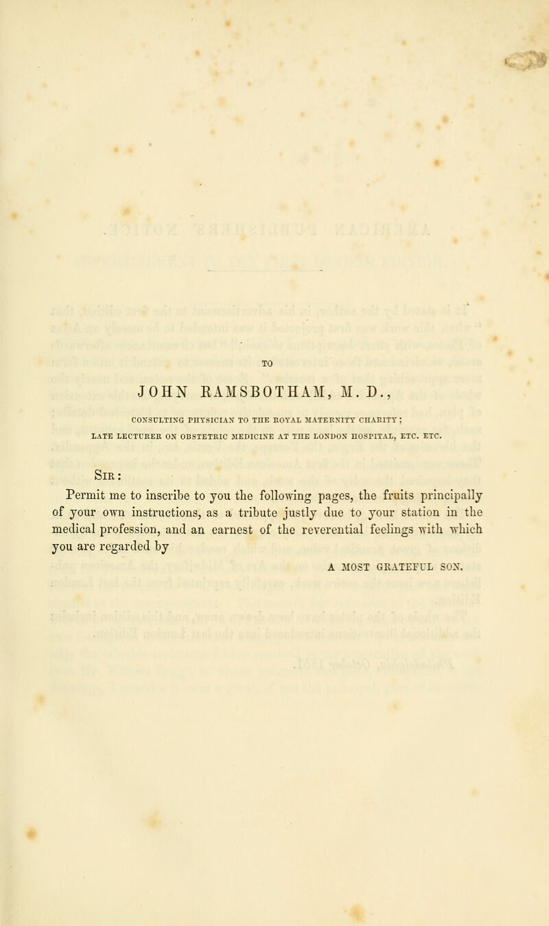 SI TO JOHN KAMSBOTHAM, M. J)., CONSULTING PHYSICIAN TO THE ROYAL MATERNITY CHARITY; LATE LECTURER ON OBSTETRIC MEDICINE AT THE LONDON HOSPITAL, ETC. ETC. Sir: Permit me to inscribe to you the following pages, the fruits principally of your own instructions, as a tribute justly due to your station in the medical profession, and an earnest of the reverential feelings with which you are regarded by A MOST GRATEFUL SOX.