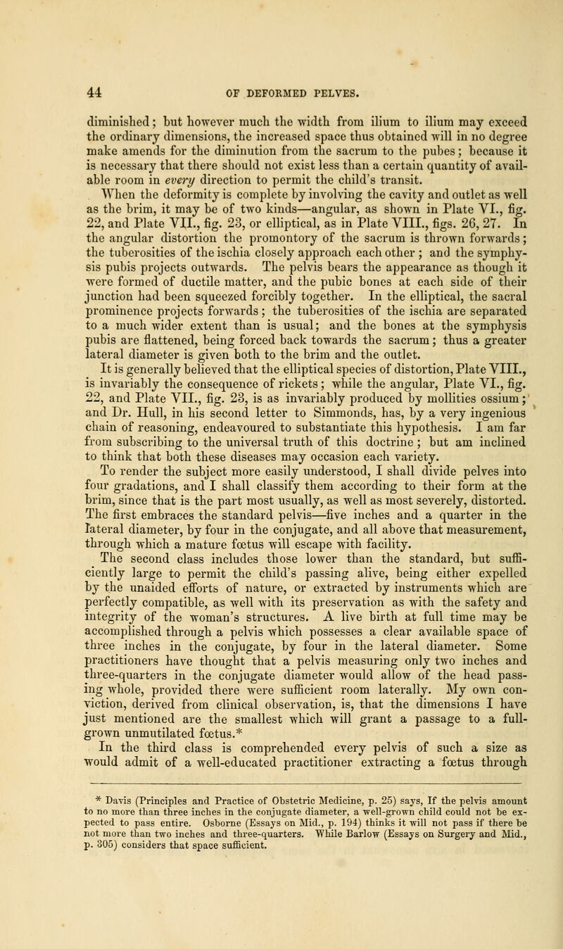 diminished; but however much the width from ilium to ilium may exceed the ordinary dimensions, the increased space thus obtained will in no degree make amends for the diminution from the sacrum to the pubes; because it is necessary that there should not exist less than a certain quantity of avail- able room in every direction to permit the child's transit. When the deformity is complete by involving the cavity and outlet as well as the brim, it may be of two kinds—angular, as shown in Plate VI., fig. 22, and Plate VII., fig. 23, or elliptical, as in Plate VIII., figs. 26, 27. In the angular distortion the promontory of the sacrum is thrown forwards; the tuberosities of the ischia closely approach each other ; and the symphy- sis pubis projects outwards. The pelvis bears the appearance as though it were formed of ductile matter, and the pubic bones at each side of their junction had been squeezed forcibly together. In the elliptical, the sacral prominence projects forwards; the tuberosities of the ischia are separated to a much wider extent than is usual; and the bones at the symphysis pubis are flattened, being forced back towards the sacrum; thus a greater lateral diameter is given both to the brim and the outlet. It is generally believed that the elliptical species of distortion, Plate VIII., is invariably the consequence of rickets; while the angular, Plate VI., fig. 22, and Plate VIL, fig. 23, is as invariably produced by mollities ossium; and Dr. Hull, in his second letter to Simmonds, has, by a very ingenious chain of reasoning, endeavoured to substantiate this hypothesis. I am far from subscribing to the universal truth of this doctrine ; but am inclined to think that both these diseases may occasion each variety. To render the subject more easily understood, I shall divide pelves into four gradations, and I shall classify them according to their form at the brim, since that is the part most usually, as well as most severely, distorted. The first embraces the standard pelvis—five inches and a quarter in the lateral diameter, by four in the conjugate, and all above that measurement, through which a mature foetus will escape with facility. The second class includes those lower than the standard, but suffi- ciently large to permit the child's passing alive, being either expelled by the unaided efforts of nature, or extracted by instruments which are perfectly compatible, as well with its preservation as with the safety and integrity of the woman's structures. A live birth at full time may be accomplished through a pelvis which possesses a clear available space of three inches in the conjugate, by four in the lateral diameter. Some practitioners have thought that a pelvis measuring only two inches and three-quarters in the conjugate diameter would allow of the head pass- ing whole, provided there were sufficient room laterally. My own con- viction, derived from clinical observation, is, that the dimensions I have just mentioned are the smallest which will grant a passage to a full- grown unmutilated foetus.* In the third class is comprehended every pelvis of such a size as would admit of a well-educated practitioner extracting a foetus through * Davis (Principles and Practice of Obstetric Medicine, p. 25) says, If the pelvis amount to no more than three inches in the conjugate diameter, a well-grown child could not be ex- pected to pass entire. Osborne (Essays on Mid., p. 194) thinks it will not pass if there be not more than two inches and three-quarters. While Barlow (Essays on Surgery and Mid., p. 305) considers that space sufficient.