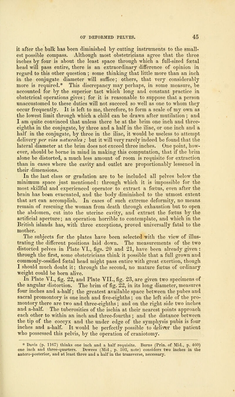 it after the bulk has been diminished by cutting instruments to the small- est possible compass. Although most obstetricians agree that the three inches by four is about the least space through which a full-sized foetal head will pass entire, there is an extraordinary difference of opinion in regard to this other question ; some thinking that little more than an inch in the conjugate diameter will suffice; others, that very considerably more is required.* This discrepancy may perhaps, in some measure, be accounted for by the superior tact which long and constant practice in obstetrical operations gives; for it is reasonable to suppose that a person unaccustomed to these duties will not succeed so well as one to whom they occur frequently. It is left to me, therefore, to form a scale of my own as the lowest limit through which a child can be drawn after mutilation; and I am quite convinced that unless there be at the brim one inch and three- eighths in the conjugate, by three and a half in the iliac, or one inch and a half in the conjugate, by three in the iliac, it would be useless to attempt delivery per vias naturales ; but it will very rarely indeed be found that the lateral diameter at the brim does not exceed three inches. One point, how- ever, should be borne in mind in making this computation, that if the brim alone be distorted, a much less amount of room is requisite for extraction than in cases where the cavity and outlet are proportionably lessened in their dimensions. In the last class or gradation are to be included all pelves below the minimum space just mentioned: through which it is impossible for the most skillful and experienced operator to extract a foetus, even after the brain has been evacuated, and the body diminished to the utmost extent that art can accomplish. In cases of such extreme deformity, no means remain of rescuing the woman from death through exhaustion but to open the abdomen, cut into the uterine cavity, and extract the foetus by the artificial aperture; an operation horrible to contemplate, and which in the British islands has, with three exceptions, proved universally fatal to the mother. The subjects for the plates have been selected with the view of illus- trating the different positions laid down. The measurements of the two distorted pelves in Plate VI., figs. 20 and 21, have been already given: through the first, some obstetricians think it possible that a full grown and commonly-ossified foetal head might pass entire with great exertion, though I should much doubt it; through the second, no mature foetus of ordinary weight could be born alive. In Plate VI., fig. 22, and Plate VII., fig. 23, are given two specimens of the angular distortion. The brim of fig. 22, in its long diameter, measures four inches and a-half; the greatest available space between the pubes and sacral promontory is one inch and five-eighths; on the left side of the pro- montory there are two and three-eighths; and on the right side two inches and a-half. The tuberosities of the ischia at their nearest points approach each other to within an inch and three-fourths ; and the distance between the tip of the coccyx and the under edge of the symphysis pubis is four inches and a-half. It would be perfectly possible to deliver the patient who possessed this pelvis, by the operation of craniotomy. * Davis (p. 1167) thinks one inch and a half requisite. Burns (Prin. of Mid., p. 460) one inch and three-quarters. Dewees (Mid , p. 593, note) considers two inches in the antero-posterior, and at least three and a half iu the transverse, necessary.