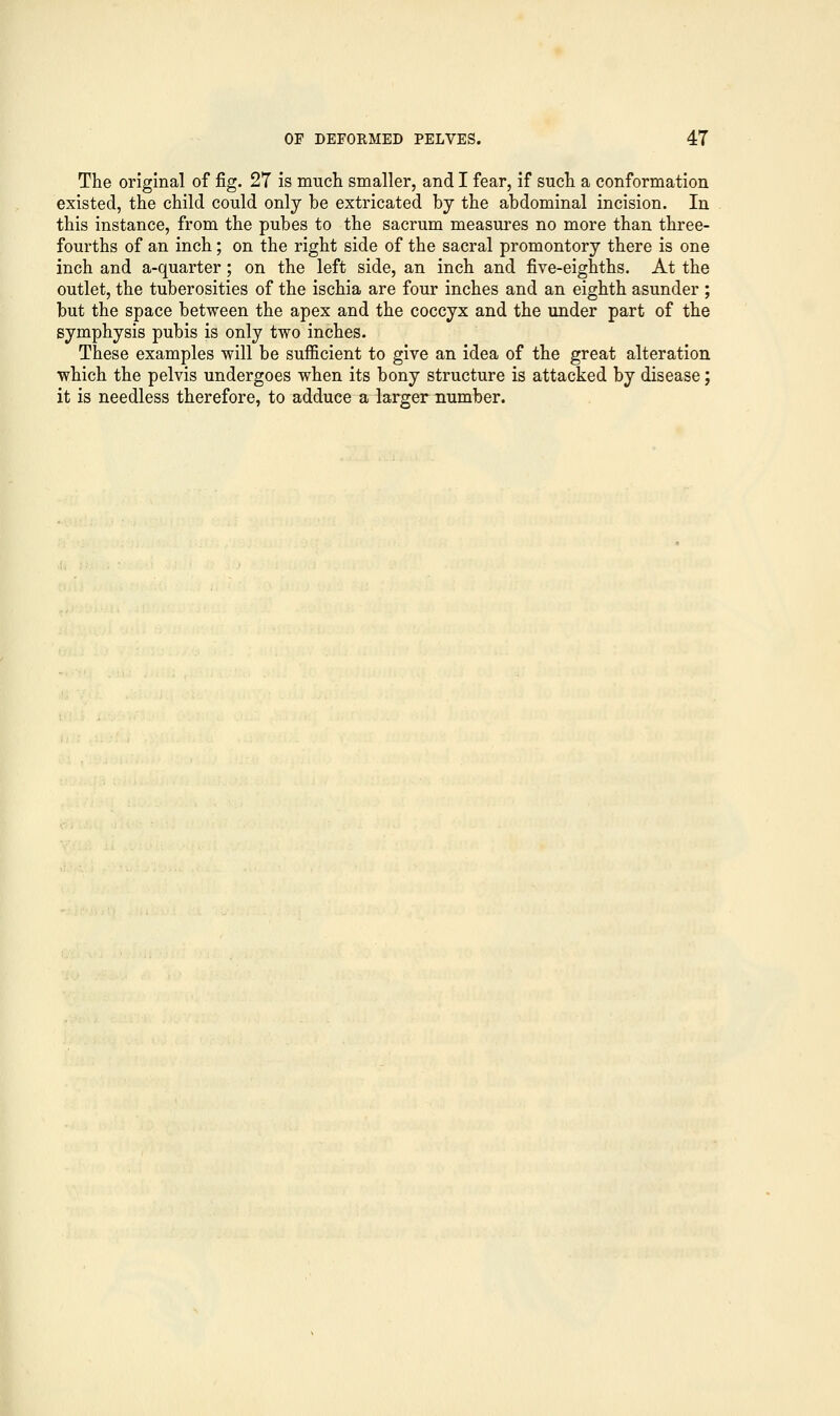 The original of fig. 27 is much smaller, and I fear, if such a conformation existed, the child could only be extricated by the abdominal incision. In this instance, from the pubes to the sacrum measures no more than three- fourths of an inch; on the right side of the sacral promontory there is one inch and a-quarter; on the left side, an inch and five-eighths. At the outlet, the tuberosities of the ischia are four inches and an eighth asunder ; but the space between the apex and the coccyx and the under part of the symphysis pubis is only two inches. These examples will be sufficient to give an idea of the great alteration which the pelvis undergoes when its bony structure is attacked by disease; it is needless therefore, to adduce a larger number.